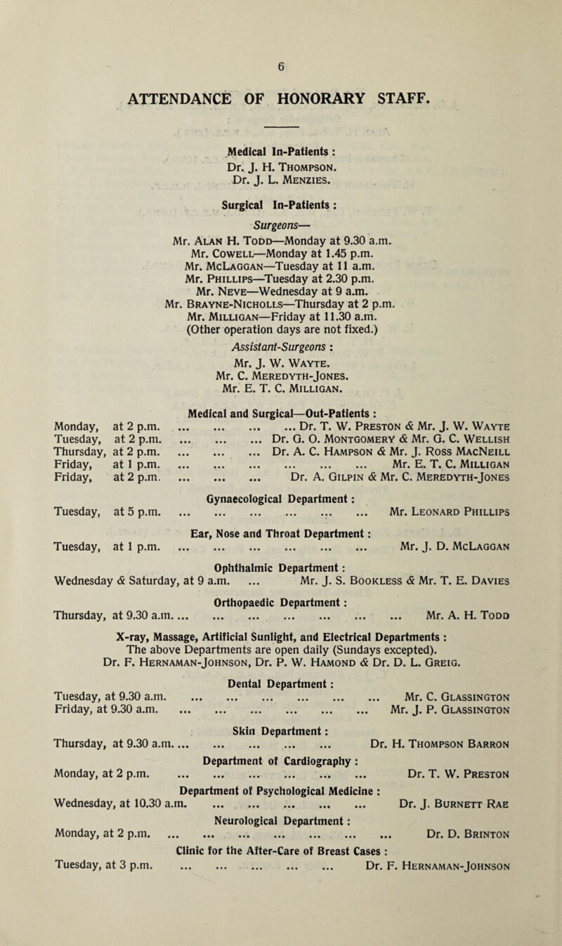 ATTENDANCE OF HONORARY STAFF. Medical In-Patients : Dr. J. H. Thompson. Dr. J. L. Menzies. Surgical In-Patients : Surgeons— Mr. Alan H. Todd—Monday at 9.30 a.m. Mr. Cowell—Monday at 1.45 p.m. Mr. McLaggan—Tuesday at 11 a.m. Mr. Phillips—Tuesday at 2.30 p.m. Mr. Neve—Wednesday at 9 a.m. Mr. Brayne-Nicholls—Thursday at 2 p.m. Mr. Milligan—Friday at 11.30 a.m. (Other operation days are not fixed.) Assistant-Surgeons : Mr. J. W. Wayte. Mr. C. Meredyth-Jones. Mr. E. T. C. Milligan. Medical and Surgical—Out-Patients : .Dr. T. W. Preston & Mr. J. W. Wayte .Dr. G. 0. Montgomery & Mr. G. C. Wellish .Dr. A. C. Hampson <5 Mr. J. Ross MacNeill ... . Mr. E. T. C. Milligan . Dr. A. Gilpin & Mr. C. Meredyth-Jones Gynaecological Department: . Mr. Leonard Phillips » * JR Ear, Nose and Throat Department: . Mr. J. D. McLaggan Ophthalmic Department: Wednesday <& Saturday, at 9 a.m. ... Mr. J. S. Bookless & Mr. T. E. Davies Orthopaedic Department: Thursday, at 9.30 a.m. Mr. A. H. Todd X-ray, Massage, Artificial Sunlight, and Electrical Departments : The above Departments are open daily (Sundays excepted). Dr. F. Hernaman-Johnson, Dr. P. W. Hamond & Dr. D. L. Greig. Dental Department: Tuesday, at 9.30 a.m. Mr. C. Glassington Friday, at 9.30 a.m. Mr. J. P. Glassington Skin Department: Thursday, at 9.30 a.m. Dr. H. Thompson Barron Department of Cardiography : Monday, at 2 p.m. . . Dr. T. W. Preston Department of Psychological Medicine : Wednesday, at 10.30 a.m. Dr. J. Burnett Rae Neurological Department: Monday, at 2 p.m. . Dr. D. Brinton Clinic for the After-Care of Breast Cases : Tuesday, at 3 p.m. . ... Dr. F. Hernaman-Johnson Monday, at 2 p.m. Tuesday, at 2 p.m. Thursday, at 2 p.m. Friday, at 1 p.m. Friday, at 2 p.m. Tuesday, at 5 p.m. Tuesday, at 1 p.m.