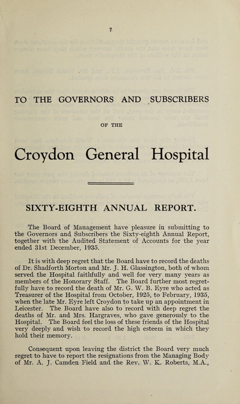 TO THE GOVERNORS AND SUBSCRIBERS OF THE Croydon General Hospital SIXTY-EIGHTH ANNUAL REPORT. The Board of Management have pleasure in submitting to the Governors and Subscribers the Sixty-eighth Annual Report, together with the Audited Statement of Accounts for the year ended 31st December, 1935. It is with deep regret that the Board have to record the deaths of Dr. Shadforth Morton and Mr. J. H. Glassington, both of whom served the Hospital faithfully and well for very many years as members of the Honorary Staff. The Board further most regret¬ fully have to record the death of Mr. G. W. B. Byre who acted as Treasurer of the Hospital from October, 1925, to February, 1935, when the late Mr. Byre left Croydon to take up an appointment in Leicester. The Board have also to record with deep regret the deaths of Mr. and Mrs. Hargraves, who gave generously to the Hospital. The Board feel the loss of these friends of the Hospital very deeply and wish to record the high esteem in which they hold their memory. Consequent upon leaving the district the Board very much regret to have to report the resignations from the Managing Body of Mr. A. J. Camden Field and the Rev. W. K. Roberts, M.A.,