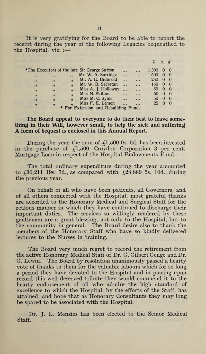 It is very gratifying for the Board to be able to report the receipt during the year of the following Legacies bequeathed to the Hospital, viz. :— £ 5. d. ♦The Executors of the late Sir George Sutton 1,300 0 0 )) fJ yy Mr. W. A. Surridge 500 0 0 yy yy yy Mr. A. E. Bidmead ... 250 0 0 yy yy yy Mr. W. B. Secretan ... 150 0 0 yy yy yy Miss A. J. Holloway ... 50 0 0 yy yy yy Miss N. Skilton 50 0 0 yy yy yy Miss M. C. Syms 50 0 0 yy yy yy Miss F. E. Lemon 25 0 0 * For Extension and Rebuilding Fund. The Board appeal to everyone to do their best to leave some¬ thing in their Will, however small, to help the sick and suffering A form of bequest is enclosed in this Annual Report. During the year the sum of £1,500 Os. Od. has been invested in the purchase of £1,500 Croydon Corporation 3 per cent. Mortgage Loan in respect of the Hospital Endowments Fund. The total ordinary expenditure during the year amounted to £30,211 19s. 7d., as compared with £28,889 5s. 10d., during the previous year. On behalf of all who have been patients, all Governors, and of all others connected with the Hospital, most grateful thanks are accorded to the Honorary Medical and Surgical Staff for the zealous manner in which they have continued to discharge their important duties. The services so willingly rendered by these gentlemen are a great blessing, not only to the Hospital, but to the community in general. The Board desire also to thank the members of the Honorary Staff who have so kindly delivered lectures to the Nurses in training. The Board very much regret to record the retirement from the active Honorary Medical Staff of Dr. G. Gilbert Genge and Dr. G. Lewin. The Board by resolution unanimously passed a hearty vote of thanks to them for the valuable labours which for so long a period they have devoted to the Hospital and in placing upon record this well deserved tribute they would commend it to the hearty endorsement of all who admire the high standard of excellence to which the Hospital, by the efforts of the Staff, has attained, and hope that as Honorary Consultants they may long be spared to be associated with the Hospital. Dr. J. L. Menzies has been elected to the Senior Medical Staff.