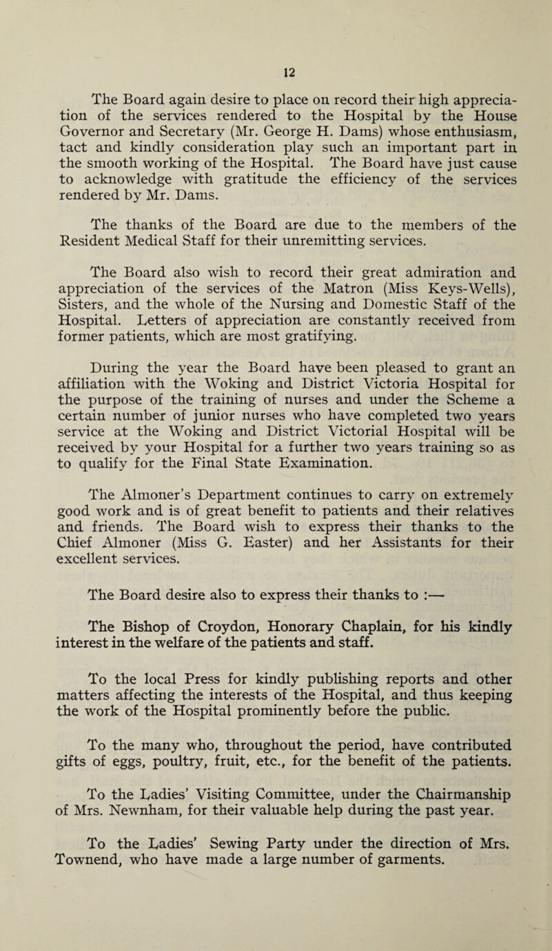 The Board again desire to place on record their high apprecia¬ tion of the services rendered to the Hospital by the House Governor and Secretary (Mr. George H. Dams) whose enthusiasm, tact and kindly consideration play such an important part in the smooth working of the Hospital. The Board have just cause to acknowledge with gratitude the efficiency of the services rendered by Mr. Dams. The thanks of the Board are due to the members of the Resident Medical Staff for their unremitting services. The Board also wish to record their great admiration and appreciation of the services of the Matron (Miss Keys-Wells), Sisters, and the whole of the Nursing and Domestic Staff of the Hospital. Letters of appreciation are constantly received from former patients, which are most gratifying. During the year the Board have been pleased to grant an affiliation with the Woking and District Victoria Hospital for the purpose of the training of nurses and under the Scheme a certain number of junior nurses who have completed two years service at the Woking and District Victorial Hospital will be received by your Hospital for a further two years training so as to qualify for the Final State Examination. The Almoner’s Department continues to carry on extremely good work and is of great benefit to patients and their relatives and friends. The Board wish to express their thanks to the Chief Almoner (Miss G. Easter) and her Assistants for their excellent services. The Board desire also to express their thanks to :— The Bishop of Croydon, Honorary Chaplain, for his kindly interest in the welfare of the patients and staff. To the local Press for kindly publishing reports and other matters affecting the interests of the Hospital, and thus keeping the work of the Hospital prominently before the public. To the many who, throughout the period, have contributed gifts of eggs, poultry, fruit, etc., for the benefit of the patients. To the Ladies’ Visiting Committee, under the Chairmanship of Mrs. Newnham, for their valuable help during the past year. To the Ladies’ Sewing Party under the direction of Mrs. Townend, who have made a large number of garments.