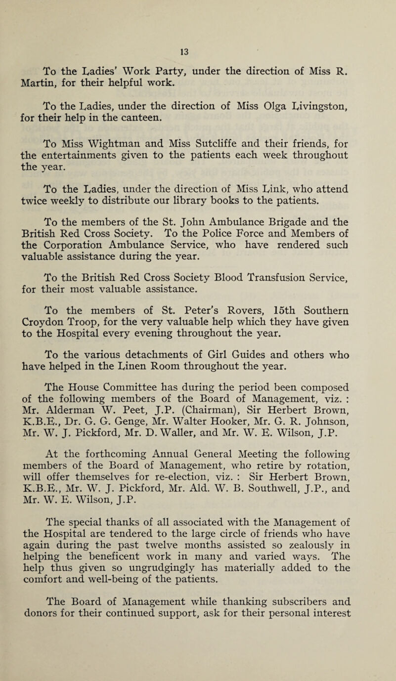 To the Ladies' Work Party, under the direction of Miss R. Martin, for their helpful work. To the Ladies, under the direction of Miss Olga Livingston, for their help in the canteen. To Miss Wightman and Miss Sutcliffe and their friends, for the entertainments given to the patients each week throughout the year. To the Ladies, under the direction of Miss Link, who attend twice weekly to distribute our library books to the patients. To the members of the St. John Ambulance Brigade and the British Red Cross Society. To the Police Force and Members of the Corporation Ambulance Service, who have rendered such valuable assistance during the year. To the British Red Cross Society Blood Transfusion Service, for their most valuable assistance. To the members of St. Peter’s Rovers, 15th Southern Croydon Troop, for the very valuable help which they have given to the Hospital every evening throughout the year. To the various detachments of Girl Guides and others who have helped in the Linen Room throughout the year. The House Committee has during the period been composed of the following members of the Board of Management, viz. : Mr. Alderman W. Peet, J.P. (Chairman), Sir Herbert Brown, K.B.E., Dr. G. G. Genge, Mr. Walter Hooker, Mr. G. R. Johnson, Mr. W. J. Pickford, Mr. D. Waller, and Mr. W. E. Wilson, J.P. At the forthcoming Annual General Meeting the following members of the Board of Management, who retire by rotation, will offer themselves for re-election, viz. : Sir Herbert Brown, K.B.E., Mr. W. J. Pickford, Mr. Aid. W. B. Southwell, J.P., and Mr. W. E. Wilson, J.P. The special thanks of all associated with the Management of the Hospital are tendered to the large circle of friends who have again during the past twelve months assisted so zealously in helping the beneficent work in many and varied ways. The help thus given so ungrudgingly has materially added to the comfort and well-being of the patients. The Board of Management while thanking subscribers and donors for their continued support, ask for their personal interest