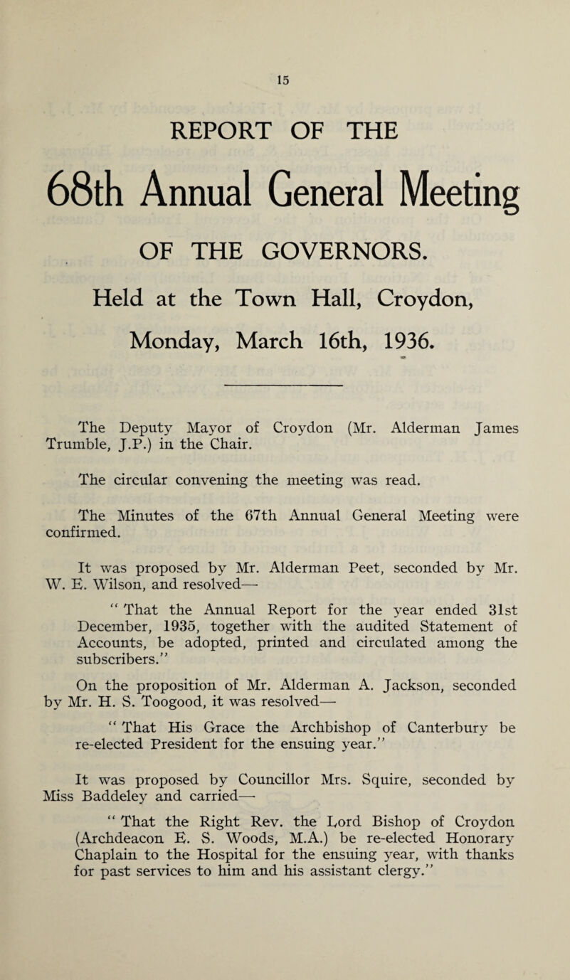 REPORT OF THE 68th Annual General Meeting OF THE GOVERNORS. Held at the Town Hall, Croydon, Monday, March 16th, 1936. The Deputy Mayor of Croydon (Mr. Alderman James Trumble, J.P.) in the Chair. The circular convening the meeting was read. The Minutes of the 67th Annual General Meeting were confirmed. It was proposed by Mr. Alderman Peet, seconded by Mr. W. E. Wilson, and resolved—- “ That the Annual Report for the year ended 31st December, 1935, together with the audited Statement of Accounts, be adopted, printed and circulated among the subscribers.” On the proposition of Mr. Alderman A. Jackson, seconded by Mr. H. S. Toogood, it was resolved—■ “ That His Grace the Archbishop of Canterbury be re-elected President for the ensuing year.” It was proposed by Councillor Mrs. Squire, seconded by Miss Baddeley and carried—• “ That the Right Rev. the Eord Bishop of Croydon (Archdeacon E. S. Woods, M.A.) be re-elected Honorary Chaplain to the Hospital for the ensuing year, with thanks for past services to him and his assistant clergy.”