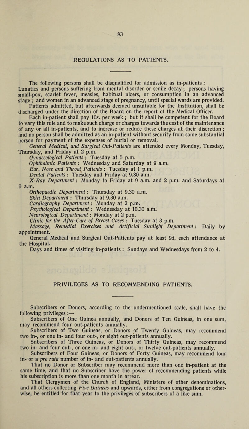 REGULATIONS AS TO PATIENTS. The following persons shall be disqualified for admission as in-patients : Lunatics and persons suffering from mental disorder or senile decay; persons having small-pox, scarlet fever, measles, habitual ulcers, or consumption in an advanced stage ; and women in an advanced stage of pregnancy, until special wards are provided. Patients admitted, but afterwards deemed unsuitable for the Institution, shall be discharged under the direction of the Board on the report of the Medical Officer. Each in-patient shall pay 10s. per week ; but it shall be competent for the Board to vary this rule and to make such charge or charges towards the cost of the maintenance of any or all in-patients, and to increase or reduce these charges at their discretion; and no person shall be admitted as an in-patient without security from some substantial person for payment of the expenses of burial or removal. General Medical, and Surgical Out-Patients are attended every Monday, Tuesday.. Thursday, and Friday at 2 p.m. Gynaecological Patients : Tuesday at 5 p.m. Ophthalmic Patients : Wednesday and Saturday at 9 a.m. Ear, Nose and Throat Patients : Tuesday at 1 p.m. Dental Patients : Tuesday and Friday at 9.30 a.m. X-Ray Department: Monday to Friday at 9 a.m. and 2 p.m. and Saturdays at 9 a.m. Orthopaedic Department: Thursday at 9.30 a.m. Skin Department: Thursday at 9.30 a.m. Cardiography Department: Monday at 2 p.m. Psychological Department: Wednesday at 10.30 a.m. Neurological Departmemt: Monday at 2 p.m. Clinic for the After-Care of Breast Cases : Tuesday at 3 p.m. Massage, Remedial Exercises and Artificial Sunlight Department: Daily by appointment. General Medical and Surgical Out-Patients pay at least 9d. each attendance at the Hospital. Days and times of visiting in-patients : Sundays and Wednesdays from 2 to 4. PRIVILEGES AS TO RECOMMENDING PATIENTS. Subscribers or Donors, according to the undermentioned scale, shall have the following privileges :— Subscribers of One Guinea annually, and Donors of Ten Guineas, in one sum, may recommend four out-patients annually. Subscribers of Two Guineas, or Donors of Twenty Guineas, may recommend two in-, or one in- and four out-, or eight out-patients annually. Subscribers of Three Guineas, or Donors of Thirty Guineas, may recommend two in- and four out-, or one in- and eight out-, or twelve out-patients annually. Subscribers of Four Guineas, or Donors of Forty Guineas, may recommend four in- or a pro rata number of in- and out-patients annually. That no Donor or Subscriber may recommend more than one in-patient at the same time, and that no Subscriber have the power of recommending patients while his subscription is more than one month in arrear. That Clergymen of the Church of England, Ministers of other denominations, and all others collecting Five Guineas and upwards, either from congregations or other¬ wise, be entitled for that year to the privileges of subscribers of a like sum.