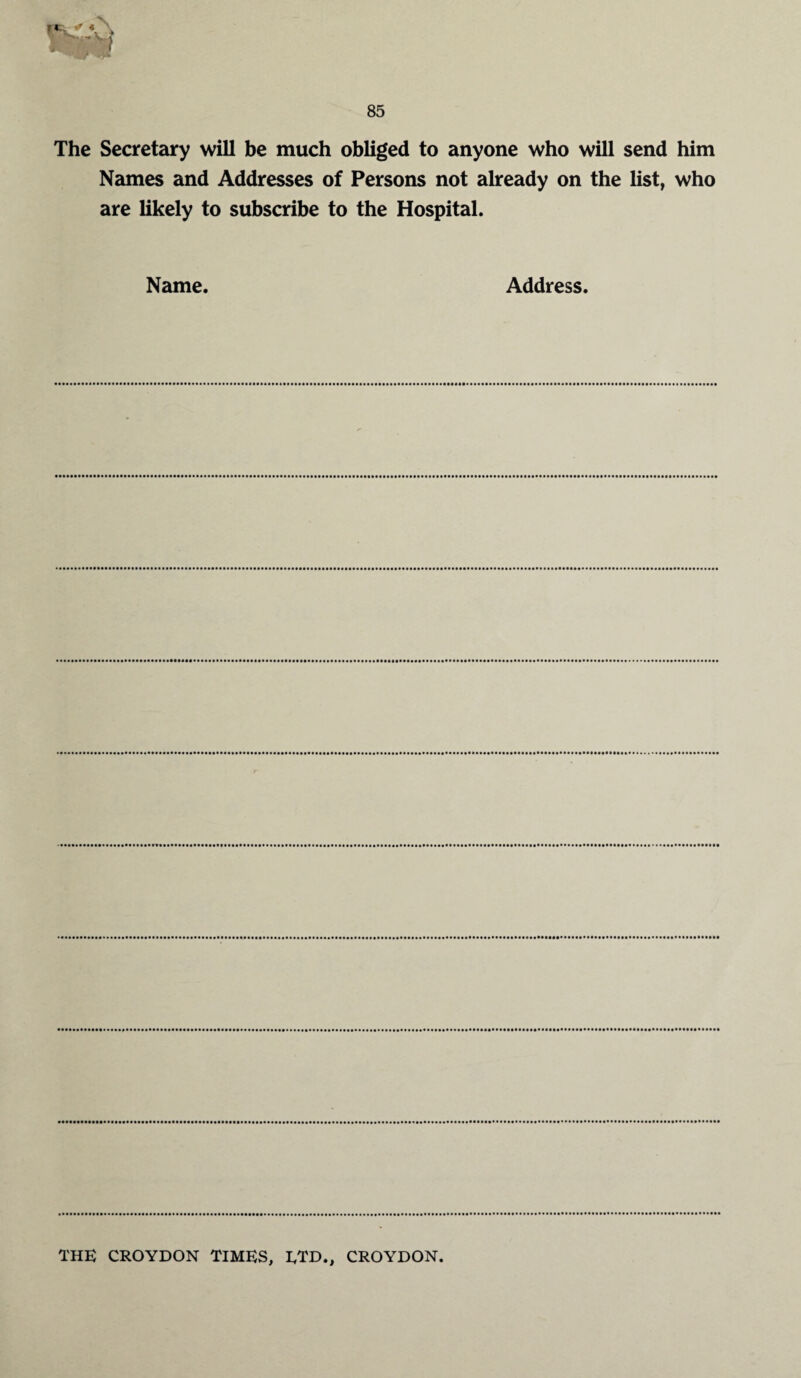 The Secretary will be much obliged to anyone who will send him Names and Addresses of Persons not already on the list, who are likely to subscribe to the Hospital. Name. Address. THE CROYDON TIMES, ETD., CROYDON.