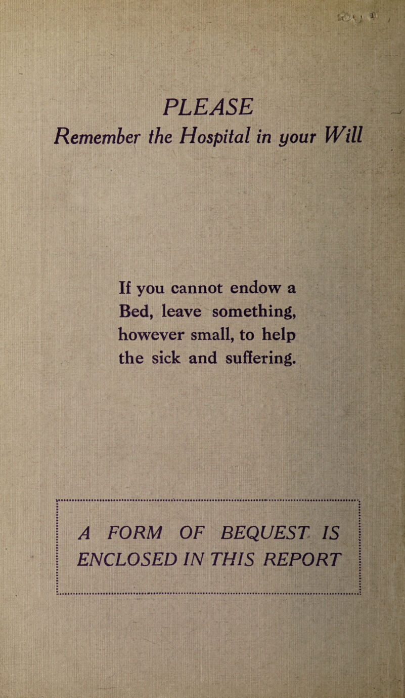 PLEASE Remember the Hospital in your Will If you cannot endow a Bed, leave something, however small, to help the sick and suffering. A FORM OF BEQUEST IS ENCLOSED IN THIS REPORT