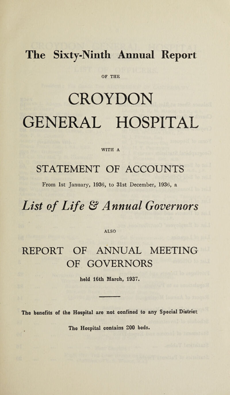 The Sixty-Ninth Annual Report OF THE CROYDON GENERAL HOSPITAL WITH A STATEMENT OF ACCOUNTS From 1st January, 1936, to 31st December, 1936, a List of Life & Annual Governors ALSO REPORT OF ANNUAL MEETING OF GOVERNORS held 16th March, 1937. The benefits of the Hospital are not confined to any Special District The Hospital contains 200 beds.