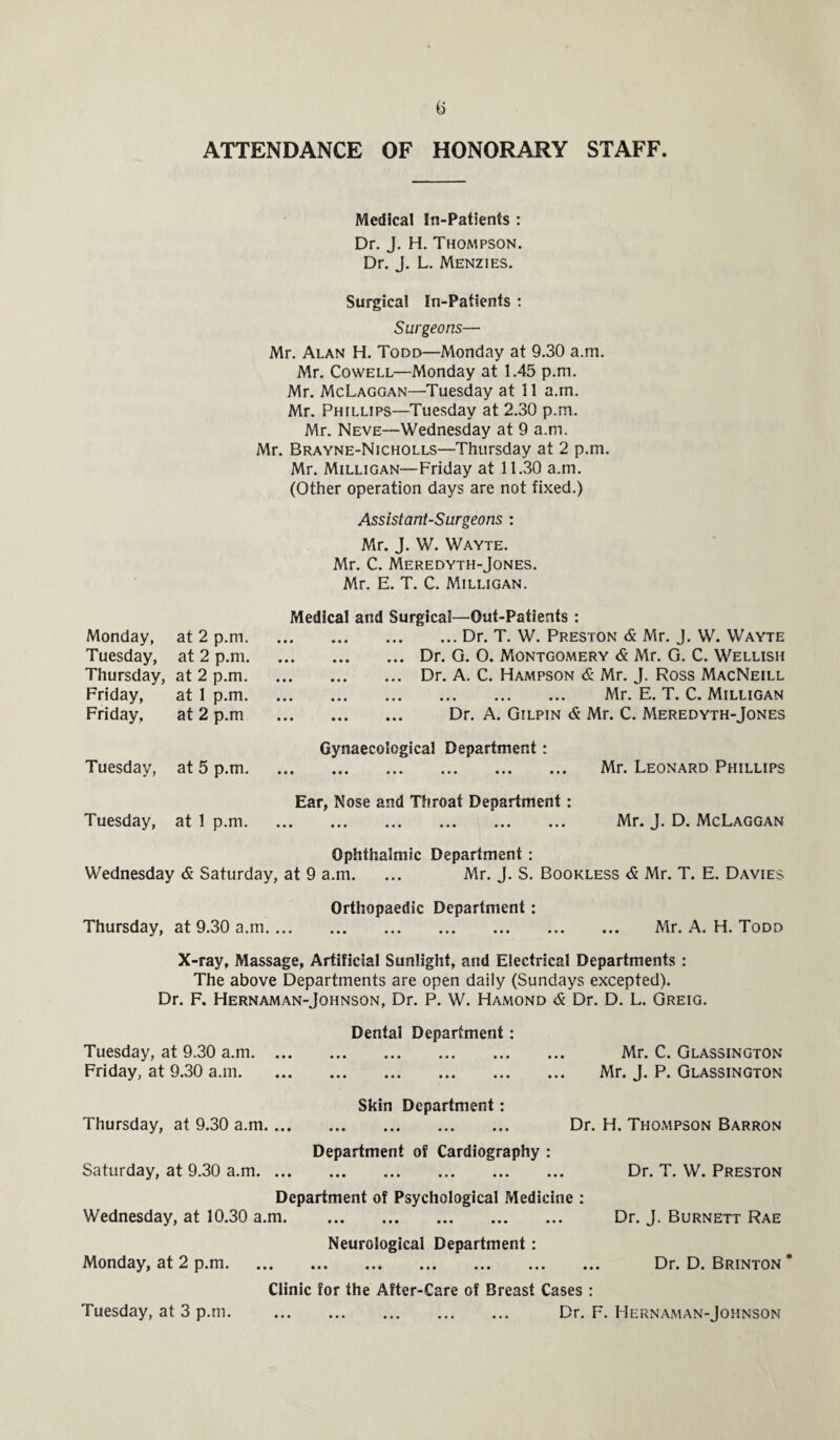 ATTENDANCE OF HONORARY STAFF. Medical In-Patients : Dr. J. H. Thompson. Dr. J. L. Menzies. Surgical In-Patients : Surgeons— Mr. Alan H. Todd—Monday at 9.30 a.m. Mr. Cowell—Monday at 1.45 p.m. Mr. McLaggan—Tuesday at 11 a.m. Mr. Phillips—Tuesday at 2.30 p.m. Mr. Neve—Wednesday at 9 a.m. Mr. Brayne-Nicholls—Thursday at 2 p.m. Mr. Milligan—Friday at 11.30 a.m. (Other operation days are not fixed.) Assistant-Surgeons : Mr. J. W. Wayte. Mr. C. Meredyth-Jones. Mr. E. T. C. Milligan. Medical and Surgical—Out-Patients : .Dr. T. W. Preston & Mr. J. W. Wayte .Dr. G. O. Montgomery & Mr. G. C. Wellish .Dr. A. C. Hampson & Mr. J. Ross MacNeill . Mr. E. T. C. Milligan . Dr. A. Gilpin & Mr. C. Meredyth-Jones Gynaecological Department: . Mr. Leonard Phillips Ear, Nose and Throat Department : . Mr. J. D. McLaggan Ophthalmic Department : Wednesday & Saturday, at 9 a.m. ... Mr. J. S. Bookless <5 Mr. T. E. Davies Orthopaedic Department : Thursday, at 9.30 a.m. Mr. A. H. Todd X-ray, Massage, Artificial Sunlight, and Electrical Departments : The above Departments are open daily (Sundays excepted). Dr. F. Hernaman-Johnson, Dr. P. W. Hamond & Dr. D. L. Greig. Monday, at 2 p.m. Tuesday, at 2 p.m. Thursday, at 2 p.m. Friday, at 1 p.m. Friday, at 2 p.m Tuesday, at 5 p.m. Tuesday, at 1 p.m. Tuesday, at 9.30 a.m. ... Friday, at 9.30 a.m. Dental Department: Mr. C. Glassington Mr. J. P. Glassington Skin Department: Thursday, at 9.30 a.m. Dr. H. Thompson Barron Department of Cardiography : Saturday, at 9.30 a.m. Department of Psychological Medicine : Wednesday, at 10.30 a.m. Neurological Department : Monday, at 2 p.m. Dr. T. W. Preston Dr. J. Burnett Rae Dr. D. Brinton * Clinic for the After-Care of Breast Cases : . Dr. F. Hernaman-Johnson Tuesday, at 3 p.m.