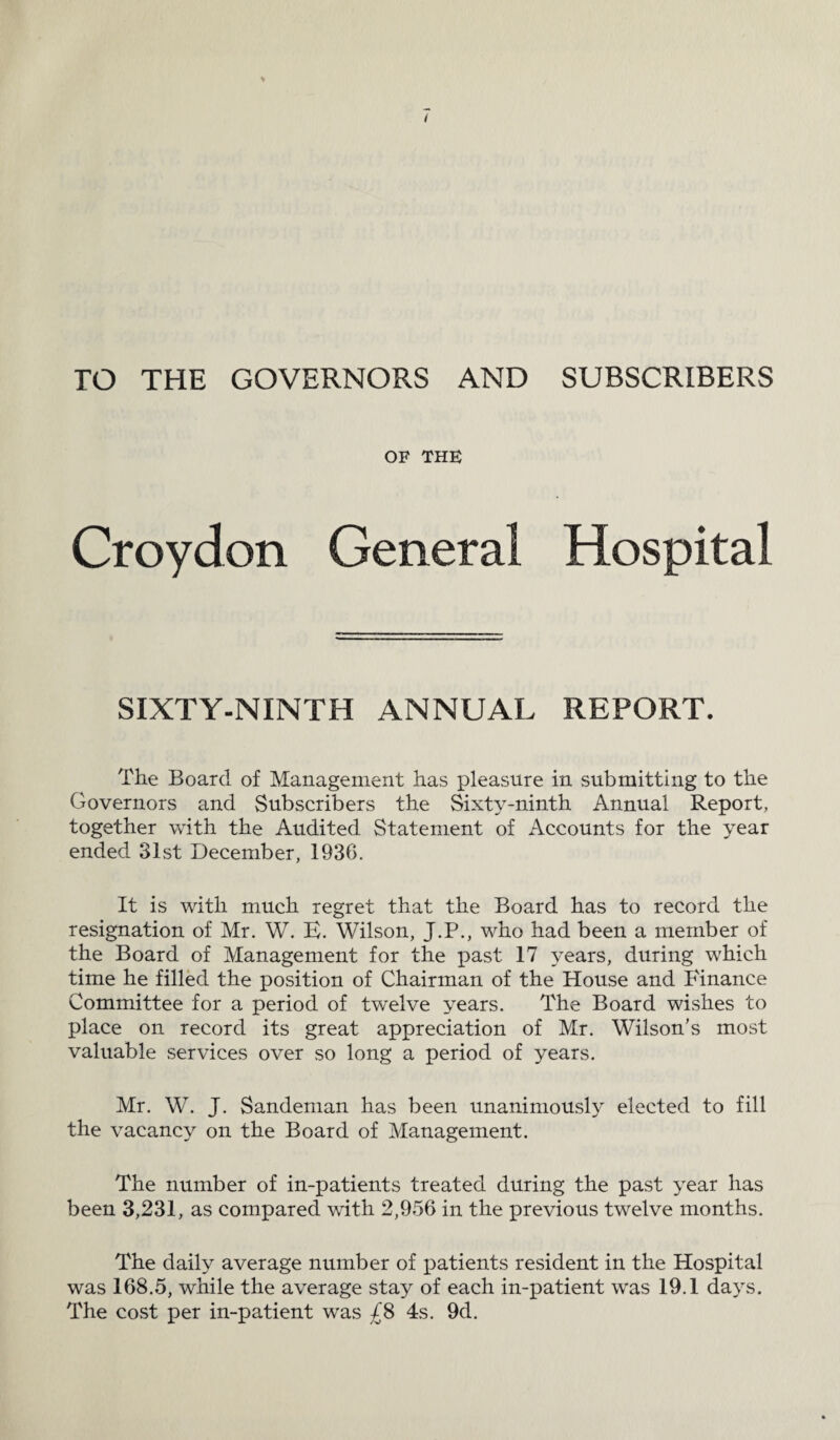 TO THE GOVERNORS AND SUBSCRIBERS OF THE Croydon General Hospital SIXTY-NINTH ANNUAL REPORT. The Board of Management has pleasure in submitting to the Governors and Subscribers the Sixty-ninth Annual Report, together with the Audited Statement of Accounts for the year ended 31st December, 1936. It is with much regret that the Board has to record the resignation of Mr. W. E. Wilson, J.P., who had been a member of the Board of Management for the past 17 years, during which time he filled the position of Chairman of the House and Finance Committee for a period of twelve years. The Board wishes to place on record its great appreciation of Mr. Wilson’s most valuable services over so long a period of years. Mr. W. J. Sandeman has been unanimously elected to fill the vacancy on the Board of Management. The number of in-patients treated during the past year has been 3,231, as compared with 2,956 in the previous twelve months. The daily average number of patients resident in the Hospital was 168.5, while the average stay of each in-patient was 19.1 days. The cost per in-patient was £8 4s. 9d.