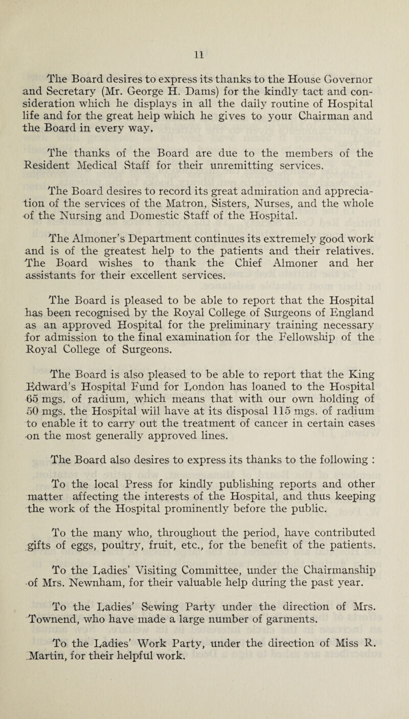 The Board desires to express its thanks to the House Governor and Secretary (Mr. George H. Dams) for the kindly tact and con¬ sideration which he displays in all the daily routine of Hospital life and for the great help which he gives to your Chairman and the Board in every way. The thanks of the Board are due to the members of the Resident Medical Staff for their unremitting services. The Board desires to record its great admiration and apprecia¬ tion of the services of the Matron, Sisters, Nurses, and the whole •of the Nursing and Domestic Staff of the Hospital. The Almoner’s Department continues its extremely good work and is of the greatest help to the patients and their relatives. The Board wishes to thank the Chief Almoner and her assistants for their excellent services. The Board is pleased to be able to report that the Hospital has been recognised by the Royal College of Surgeons of England as an approved Hospital for the preliminary training necessary for admission to the final examination for the Fellowship of the Royal College of Surgeons. The Board is also pleased to be able to report that the King Edward’s Hospital Fund for London has loaned to the Hospital 65 mgs. of radium, which means that with our own holding of 50 mgs. the Hospital will have at its disposal 115 mgs. of radium to enable it to carry out the treatment of cancer in certain cases on the most generally approved lines. The Board also desires to express its thanks to the following : To the local Press for kindly publishing reports and other matter affecting the interests of the Hospital, and thus keeping the work of the Hospital prominently before the public. To the many who, throughout the period, have contributed gifts of eggs, poultry, fruit, etc., for the benefit of the patients. To the Ladies’ Visiting Committee, under the Chairmanship of Mrs. Newnham, for their valuable help during the past year. To the Ladies’ Sewing Party under the direction of Mrs. Townend, who have made a large number of garments. To the Ladies’ Work Party, under the direction of Miss R. .Martin, for their helpful work.
