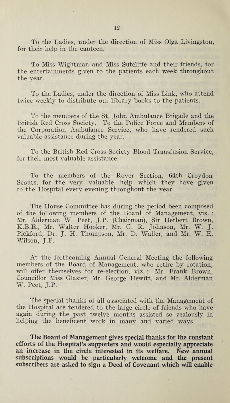 To the Ladies, under the direction of Miss Olga Livingston, for their help in the canteen. To Miss Wightman and Miss Sutcliffe and their friends, for the entertainments given to the patients each week throughout the year. To the Ladies, under the direction of Miss Link, who attend twice weekly to distribute our library books to the patients. To the members of the St. John Ambulance Brigade and the British Red Cross Society. To the Police Force and Members of the Corporation Ambulance Service, who have rendered such valuable assistance during the year. To the British Red Cross Society Blood Transfusion Service, for their most valuable assistance. To the members of the Rover Section, 64th Croydon Scouts, for the very valuable help which they have given to the Hospital every evening throughout the year. The House Committee has during the period been composed of the following members of the Board of Management, viz. : Mr. Alderman W. Peet, J.P. (Chairman), Sir Herbert Brown, K.B.E., Mr. Walter Hooker, Mr. G. R. Johnson, Mr. W. J. Pickford, Dr. J. H. Thompson, Mr. D. Waller, and Mr. W. B. Wilson, J.P. At the forthcoming Annual General Meeting the following members of the Board of Management, who retire by rotation, will offer themselves for re-election, viz. : Mr. Frank Brown, Councillor Miss Glazier, Mr. George Hewitt, and Mr. Alderman W. Peet, J.P. The special thanks of all associated with the Management of the Hospital are tendered to the large circle of friends who have again during the past twelve months assisted so zealously in helping the beneficent work in many and varied ways. The Board of Management gives special thanks for the constant efforts of the Hospital’s supporters and would especially appreciate an increase in the circle interested in its welfare. New annual subscriptions would be particularly welcome and the present subscribers are asked to sign a Deed of Covenant which will enable