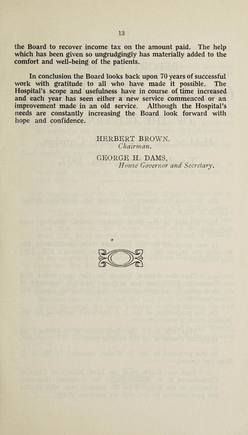 the Board to recover income tax on the amount paid. The help which has been given so ungrudgingly has materially added to the comfort and well-being of the patients. In conclusion the Board looks back upon 70 years of successful work with gratitude to all who have made it possible. The Hospital’s scope and usefulness have in course of time increased and each year has seen either a new service commenced or an improvement made in an old service. Although the Hospital’s needs are constantly increasing the Board look forward with hope and confidence. HERBERT BROWN. Chairman. GEORGE H. DAMS, House Governor and Secretary.