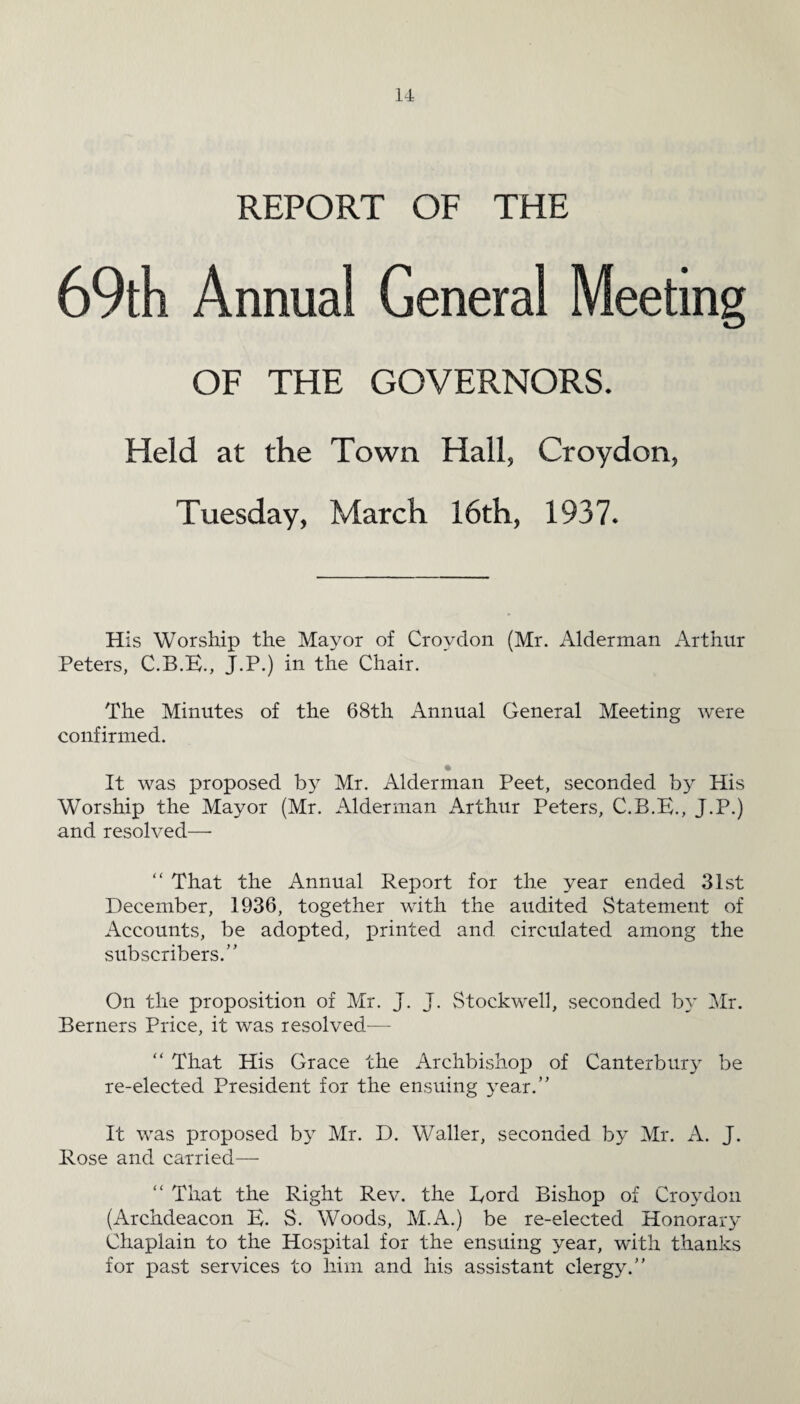 REPORT OF THE 69th Annua! General Meeting OF THE GOVERNORS. Held at the Town Hall, Croydon, Tuesday, March 16th, 1937. His Worship the Mayor of Croydon (Mr. Alderman Arthur Peters, C.B.E., J.P.) in the Chair. The Minutes of the 68th Annual General Meeting were confirmed. It was proposed by Mr. Alderman Peet, seconded by His Worship the Mayor (Mr. Alderman Arthur Peters, C.B.E., J.P.) and resolved— “ That the Annual Report for the year ended 31st December, 1936, together with the audited Statement of Accounts, be adopted, printed and circulated among the subscribers.” On the proposition of Mr. J. J. Stockwell, seconded by Mr. Berners Price, it was resolved—- “ That His Grace the Archbishop of Canterbury be re-elected President for the ensuing year.” It was proposed by Mr. D. Waller, seconded by Mr. A. J. Rose and carried— “ That the Right Rev. the Eord Bishop of Croydon (Archdeacon E. S. Woods, M.A.) be re-elected Honorary Chaplain to the Hospital for the ensuing year, with thanks for past services to him and his assistant clergy.”