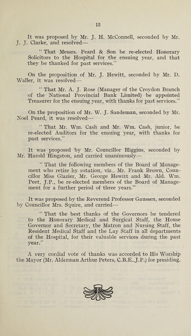 It was proposed by Mr. J. H. McConnell, seconded by Mr. J. J. Clarke, and resolved— That Messrs. Peard & Son be re-elected Honorary Solicitors to the Hospital for the ensuing year, and that they be thanked for past services.” On the proposition of Mr. J. Hewitt, seconded by Mr. D. Waller, it was resolved— That Mr. A. J. Rose (Manager of the Croydon Branch of the National Provincial Bank Limited) be appointed Treasurer for.the ensuing year, with thanks for past services.” On the proposition of Mr. W. J. Sandeman, seconded by Mr. Noel Peard, it was resolved— “ That Mr. Wm. Cash and Mr. Wm. Cash, junior, be re-elected Auditors for the ensuing year, with thanks for past services.” It was proposed by Mr. Councillor Higgins, seconded by Mr. Harold Hingston, and carried unanimously— “ That the following members of the Board of Manage¬ ment who retire by rotation, viz., Mr. Frank Brown, Coun¬ cillor Miss Glazier, Mr. George Hewitt and Mr. Aid. Wm. Peet, J.P., be re-elected members of the Board of Manage¬ ment for a further period of three years.” It was proposed by the Reverend Professor Gaussen, seconded by Councillor Mrs. Squire, and carried— “ That the best thanks of the Governors be tendered to the Honorary Medical and Surgical Staff, the House Governor and Secretary, the Matron and Nursing Staff, the Resident Medical Staff and the Fay Staff in all departments of the Hospital, for their valuable services during the past year.” A very cordial vote of thanks was accorded to His Worship the Mayor (Mr. Alderman Arthur Peters, C.B.E.,J.P.) for presiding.