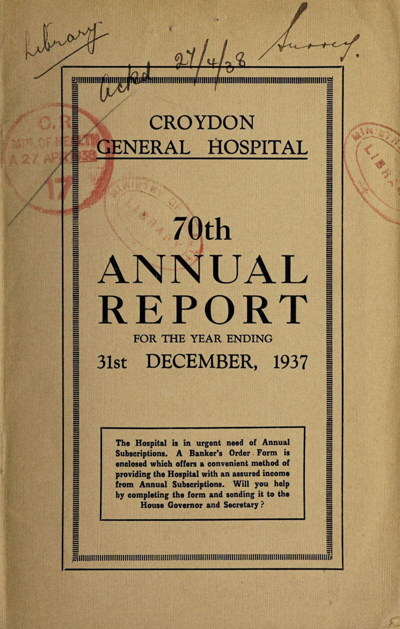 CROYDON | GENERAL HOSPITAL j I 70th I 1 ANNUAL I I REPORT I | FOR THE YEAR ENDING | I 31st DECEMBER, 1937 1 The Hospital is in urgent need of Annual Subscriptions. A Banker’s Order Form is enclosed which offers a convenient method of providing the Hospital with an assured income from Annual Subscriptions. Will you help by completing the form and sending it to the House Governor and Secretary ? flllllll[||||llllllllllllllll!llllllllllillllllll!iUI!llllll!lllllllllllllllllllllllllillllll!llllllllllllllllll!lllllirr-