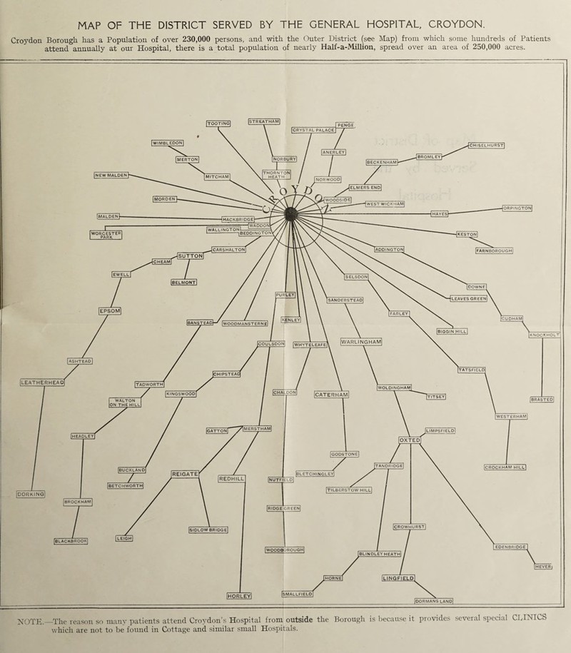 MAP OF THE DISTRICT SERVED BY THE GENERAL HOSPITAL, CROYDON. Croydon Borough has a Population of over 230,000 persons, and with the Outer District (see Map) from which some hundreds of Patients attend annually at our Hospital, there is a total population of nearly Half-a-Million, spread over an area of 250,000 acres.