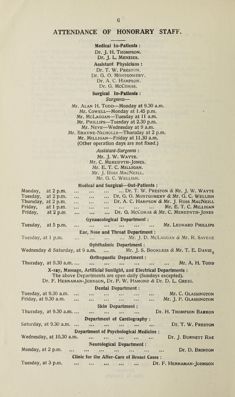 ATTENDANCE OF HONORARY STAFF. Medical In-Patients : Dr. J. H. Thompson. Dr. J. L. Menzies. Assistant Physicians : Dr. T. W. Preston. Dr. G. 0. Montgomery. Dr. A. C. Hampson. Dr. G. McComas. Surgical In-Patients : Surgeons— Mr. Alan H. Todd—Monday at 9.30 a.m. Mr. Cowell—Monday at 1.45 p.m. Mr. McLaggan—Tuesday at 11 a.m. Mr. Phillips—Tuesday at 2.30 p.m. Mr. Neve—Wednesday at 9 a.m. Mr. Brayne-Nicholls—Thursday at 2 p.m. Mr. Milligan—Friday at 11.30 a.m. (Other operation days are not fixed.) Assistant-Surgeons : Mr. J. W. Wayte. Mr. C. Meredyth-Jones. Mr. E. T. C. Milligan. Mr. J. Ross MacNeill. Mr. G. C. Wellish. Monday, at 2 p.m. Tuesday, at 2 p.m. Thursday, at 2 p.m. Friday, at 1 p.m. Friday, at 2 p.m Tuesday, at 5 p.m. Tuesday, at 1 p.m. Medical and Surgical—Out-Patients : .Dr. T. W. Preston & Mr. J. W. Wayte .Dr. G. O. Montgomery & Mr. G. C. Wellish .Dr. A. C. Hampson & Mr. J. Ross MacNeill . Mr. E. T. C. Milligan .Dr. G. McComas & Mr. C. Meredyth-Jones Gynaecological Department: . Mr. Leonard Phillips Ear, Nose and Throat Department: .Mr. J. D. McLaggan & Mr. R. Savege Ophthalmic Department: Wednesday & Saturday, at 9 a.m. ... Mr. J. S. Bookless & Mr. T. E. Davies Orthopaedic Department: Thursday, at 9.30 a.m. Mr. A. H. Todd X-ray, Massage, Artificial Sunlight, and Electrical Departments : The above Departments are open daily (Sundays excepted). Dr. F. Hernaman-Johnson, Dr. P. W. Hamond & Dr. D. L. Greig. Dental Department: Tuesday, at 9.30 a.m. Mr. C. Glassington Friday, at 9.30 a.m. Mr. J. P. Glassington Skin Department: Thursday, at 9.30 a.m. Dr. H. Thompson Barron Department of Cardiography : Saturday, at 9.30 a.m. Dr. T. W. Preston Department of Psychological Medicine : Wednesday, at 10.30 a.m. Dr. J. Burnett Rae Neurological Department: Monday, at 2 p.m. Dr. D. Brinton Clinic for the After-Care of Breast Cases : Tuesday, at 3 p.m. . Dr. F. Hernaman-Johnson