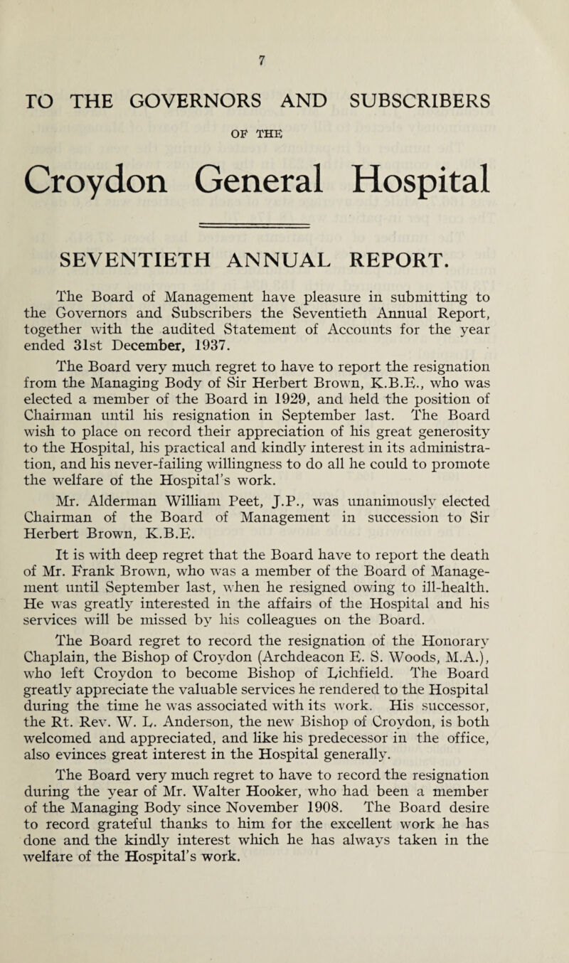 ro THE GOVERNORS AND SUBSCRIBERS OF THE Croydon General Hospital SEVENTIETH ANNUAL REPORT. The Board of Management have pleasure in submitting to the Governors and Subscribers the Seventieth Annual Report, together with the audited Statement of Accounts for the year ended 31st December, 1937. The Board very much regret to have to report the resignation from the Managing Body of Sir Herbert Brown, K.B.E., who was elected a member of the Board in 1929, and held the position of Chairman until his resignation in September last. The Board wish to place on record their appreciation of his great generosity to the Hospital, his practical and kindly interest in its administra¬ tion, and his never-failing willingness to do all he could to promote the welfare of the Hospital’s work. Mr. Alderman William Peet, J.P., was unanimously elected Chairman of the Board of Management in succession to Sir Herbert Brown, K.B.E. It is with deep regret that the Board have to report the death of Mr. Frank Brown, who was a member of the Board of Manage¬ ment until September last, when he resigned owing to ill-health. He was greatly interested in the affairs of the Hospital and his services will be missed by his colleagues on the Board. The Board regret to record the resignation of the Honorary Chaplain, the Bishop of Croydon (Archdeacon E. S. Woods, M.A.), who left Croydon to become Bishop of Eichfield. The Board greatly appreciate the valuable services he rendered to the Hospital during the time he was associated with its work. His successor, the Rt. Rev. W. L. Anderson, the new Bishop of Croydon, is both welcomed and appreciated, and like his predecessor in the office, also evinces great interest in the Hospital generally. The Board very much regret to have to record the resignation during the year of Mr. Walter Hooker, who had been a member of the Managing Body since November 1908. The Board desire to record grateful thanks to him for the excellent work he has done and the kindly interest which he has always taken in the welfare of the Hospital’s work.