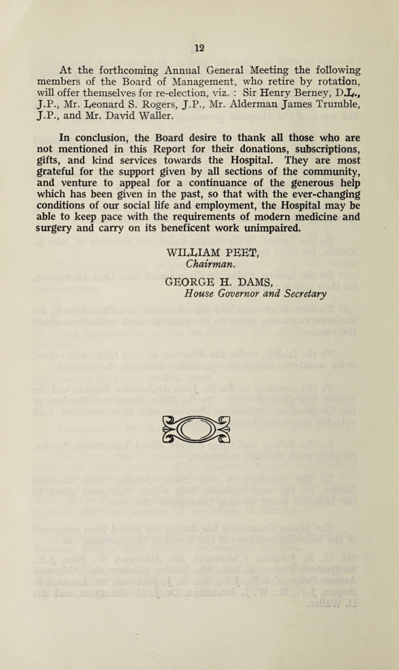 At the forthcoming Annual General Meeting the following members of the Board of Management, who retire by rotation, will offer themselves for re-election, viz. : Sir Henry Berney, D.L., J.P., Mr. Leonard S. Rogers, J.P., Mr. Alderman James Trumble, J.P., and Mr. David Waller. In conclusion, the Board desire to thank all those who are not mentioned in this Report for their donations, subscriptions, gifts, and kind services towards the Hospital. They are most grateful for the support given by all sections of the community, and venture to appeal for a continuance of the generous help which has been given in the past, so that with the ever-changing conditions of our social life and employment, the Hospital may be able to keep pace with the requirements of modern medicine and surgery and carry on its beneficent work unimpaired. WILLIAM PEET, Chairman. GEORGE H. DAMS, House Governor and Secretary
