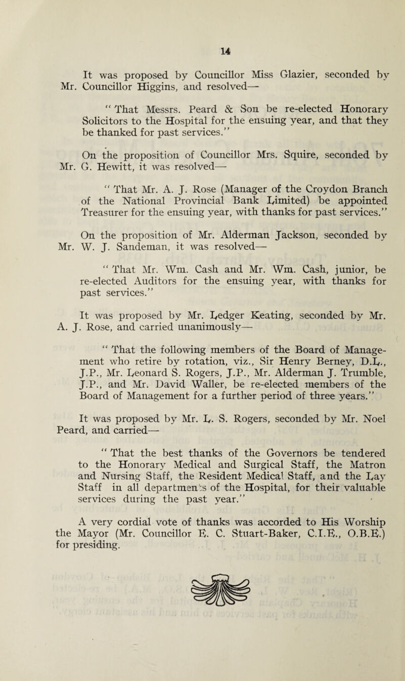 It was proposed by Councillor Miss Glazier, seconded by Mr. Councillor Higgins, and resolved— “ That Messrs. Peard & Son be re-elected Honorary Solicitors to the Hospital for the ensuing year, and that they be thanked for past services.” On the proposition of Councillor Mrs. Squire, seconded by Mr. G. Hewitt, it was resolved— “ That Mr. A. J. Rose (Manager of the Croydon Branch of the National Provincial Bank Iyimited) be appointed Treasurer for the ensuing year, with thanks for past services.” On the proposition of Mr. Alderman Jackson, seconded by Mr. W. J. Sandeman, it was resolved—- “ That Mr. Wm. Cash and Mr. Wm. Cash, junior, be re-elected Auditors for the ensuing year, with thanks for past services.” It was proposed by Mr. ledger Keating, seconded by Mr. A. J. Rose, and carried unanimously— “ That the following members of the Board of Manage¬ ment who retire by rotation, viz., Sir Henry Berney, D.B., J.P., Mr. Beonard S. Rogers, J.P., Mr. Alderman J. Trumble, J.P., and Mr. David Waller, be re-elected members of the Board of Management for a further period of three years.” It was proposed by Mr. B- S. Rogers, seconded by Mr. Noel Peard, and carried—- “ That the best thanks of the Governors be tendered to the Honorary Medical and Surgical Staff, the Matron and Nursing Staff, the Resident Medical Staff, and the Bay Staff in all departments of the Hospital, for their valuable services during the past year/’ A very cordial vote of thanks was accorded to His Worship the Mayor (Mr. Councillor K. C. Stuart-Baker, C.I.B., O.B.E.) for presiding.