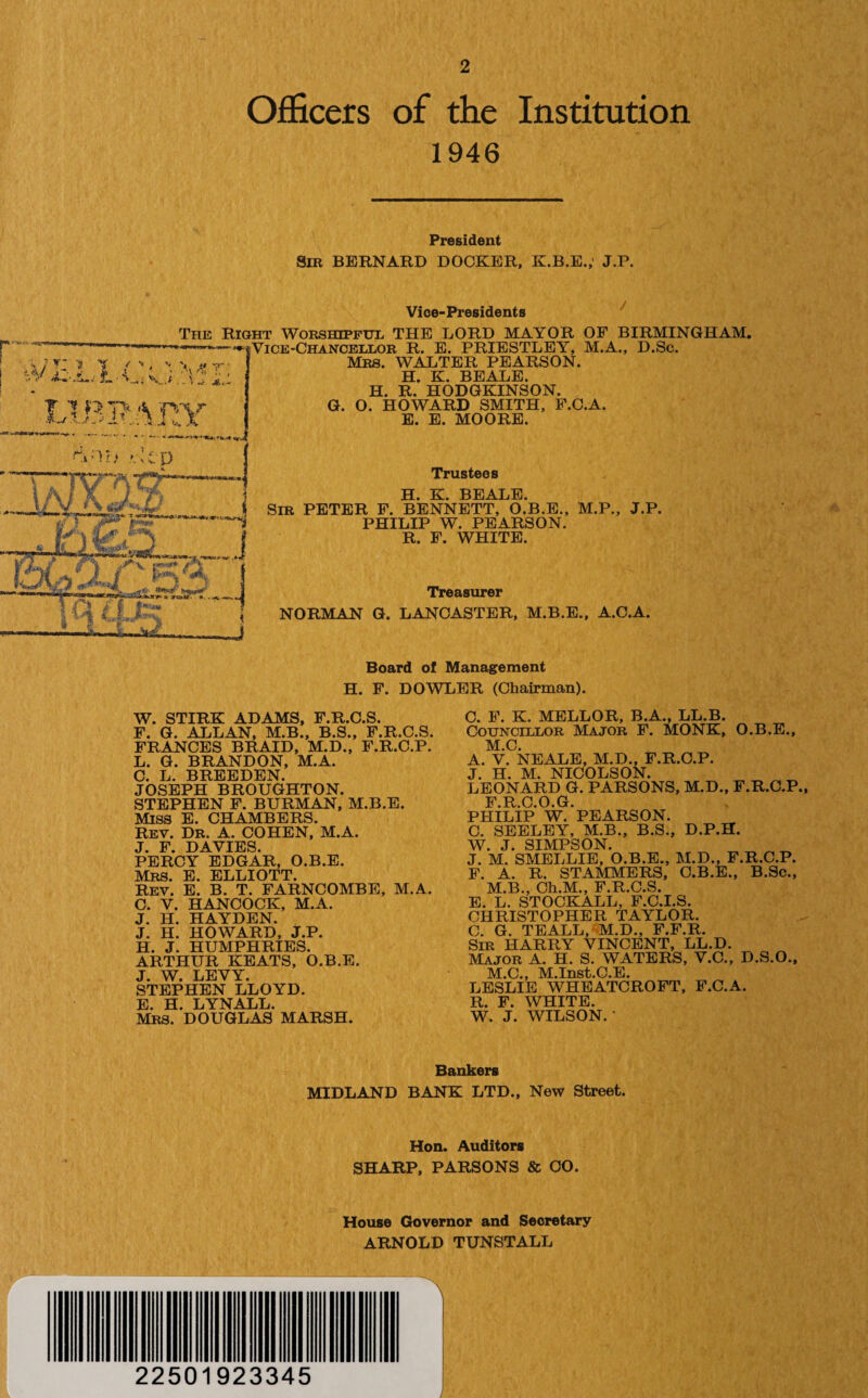 Officers of the Institution 1946 President Sir BERNARD DOCKER, K.B.E.,' J.P. r ... i --V * ( * \ \ A[ V - Y.i V.< ...vJ- A, ? n>7> * -mr Vice-Presidents The Right Worshipful THE LORD MAYOR OF BIRMINGHAM. Vice-Chancellor R. E. PRIESTLEY, M.A., D.Sc. Mrs. WALTER PEARSON. H. K. BEALE. H. R. HODGKINSON. G. O. HOWARD SMITH, F.C.A. E. E. MOORE. Trustees H. K. BEALE. Sir PETER F. BENNETT, O.B.E., M.P., J.P. PHILIP W. PEARSON. R. F. WHITE. Treasurer NORMAN G. LANCASTER, M.B.E., A.C.A. Board of Management H. F. DOWLER (Chairman). W. STIRK ADAMS, F.R.C.S. F. G. ALLAN, M.B., B.S., F.R.C.S. FRANCES BRAID, M.D., F.R.C.P. L. G. BRANDON, M.A. C. L. BREEDEN. JOSEPH BROUGHTON. STEPHEN F. BURMAN, M.B.E. Miss E. CHAMBERS. Rev. Dr. A. COHEN, M.A. J. F. DAVIES. PERCY EDGAR, O.B.E. Mrs. E. ELLIOTT. Rev. E. B. T. FARNCOMBE, M.A. C. V. HANCOCK, M.A. J. H. HAYDEN. J. H. HOWARD, J.P. H. J. HUMPHRIES. ARTHUR KEATS, O.B.E. J. W. LEVY. STEPHEN LLOYD. E. H. LYNALL. Mrs. DOUGLAS MARSH. C. F. K. MELLOR, B.A., LL.B. Councillor Major F. MONK, O.B.E., M.C. A. V. NEALE, M.D., F.R.C.P. J. H. M. NICOLSON. LEONARD G. PARSONS, M.D., F.R.C.P., F.R.C.O.G. PHILIP W. PEARSON. C. SEELEY, M.B., B.S., D.P.H. W. J. SIMPSON. J. M. SMELLIE, O.B.E., M.D., F.R.C.P. F. A. R. STAMMERS, C.B.E., B.Sc., M.B., Ch.M., F.R.C.S. E. L. STOCKALL, F.C.I.S. CHRISTOPHER TAYLOR. C. G. TEALL, M.D., F.F.R. Sir HARRY VINCENT, LL.D. Major A. H. S. WATERS, V.C., D.S.O., M.C., M.Inst.C.E. LESLIE WHEATCROFT, F.C.A. R. F. WHITE. W. J. WILSON.' Bankers MIDLAND BANK LTD., New Street. Hon. Auditors SHARP, PARSONS & CO. House Governor and Secretary ARNOLD TUNSTALL 22501923345