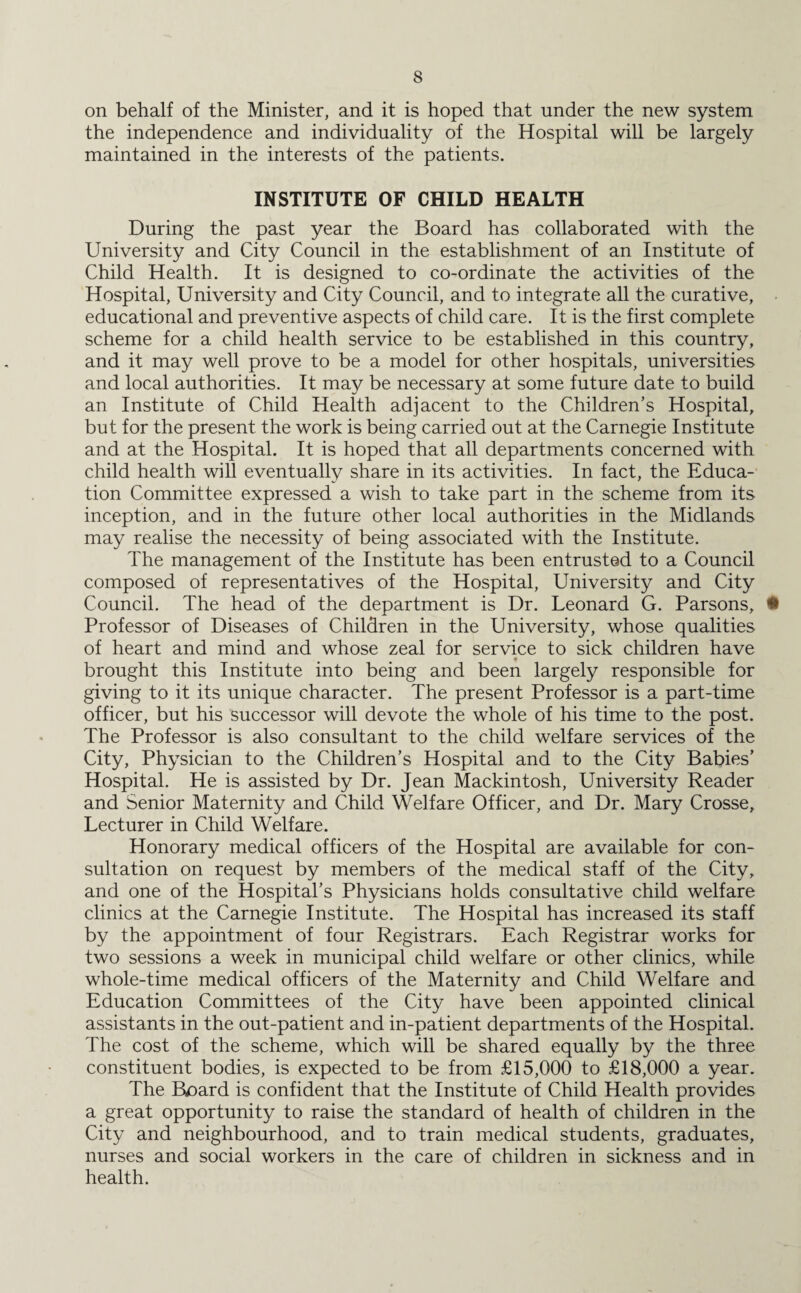 on behalf of the Minister, and it is hoped that under the new system the independence and individuality of the Hospital will be largely maintained in the interests of the patients. INSTITUTE OF CHILD HEALTH During the past year the Board has collaborated with the University and City Council in the establishment of an Institute of Child Health. It is designed to co-ordinate the activities of the Hospital, University and City Council, and to integrate all the curative, educational and preventive aspects of child care. It is the first complete scheme for a child health service to be established in this country, and it may well prove to be a model for other hospitals, universities and local authorities. It may be necessary at some future date to build an Institute of Child Health adjacent to the Children’s Hospital, but for the present the work is being carried out at the Carnegie Institute and at the Hospital. It is hoped that all departments concerned with child health will eventually share in its activities. In fact, the Educa¬ tion Committee expressed a wish to take part in the scheme from its inception, and in the future other local authorities in the Midlands may realise the necessity of being associated with the Institute. The management of the Institute has been entrusted to a Council composed of representatives of the Hospital, University and City Council. The head of the department is Dr. Leonard G. Parsons, • Professor of Diseases of Children in the University, whose qualities of heart and mind and whose zeal for service to sick children have brought this Institute into being and been largely responsible for giving to it its unique character. The present Professor is a part-time officer, but his successor will devote the whole of his time to the post. The Professor is also consultant to the child welfare services of the City, Physician to the Children’s Hospital and to the City Babies’ Hospital. He is assisted by Dr. Jean Mackintosh, University Reader and Senior Maternity and Child Welfare Officer, and Dr. Mary Crosse, Lecturer in Child Welfare. Honorary medical officers of the Hospital are available for con¬ sultation on request by members of the medical staff of the City, and one of the Hospital’s Physicians holds consultative child welfare clinics at the Carnegie Institute. The Hospital has increased its staff by the appointment of four Registrars. Each Registrar works for two sessions a week in municipal child welfare or other clinics, while whole-time medical officers of the Maternity and Child Welfare and Education Committees of the City have been appointed clinical assistants in the out-patient and in-patient departments of the Hospital. The cost of the scheme, which will be shared equally by the three constituent bodies, is expected to be from £15,000 to £18,000 a year. The Board is confident that the Institute of Child Health provides a great opportunity to raise the standard of health of children in the City and neighbourhood, and to train medical students, graduates, nurses and social workers in the care of children in sickness and in health.