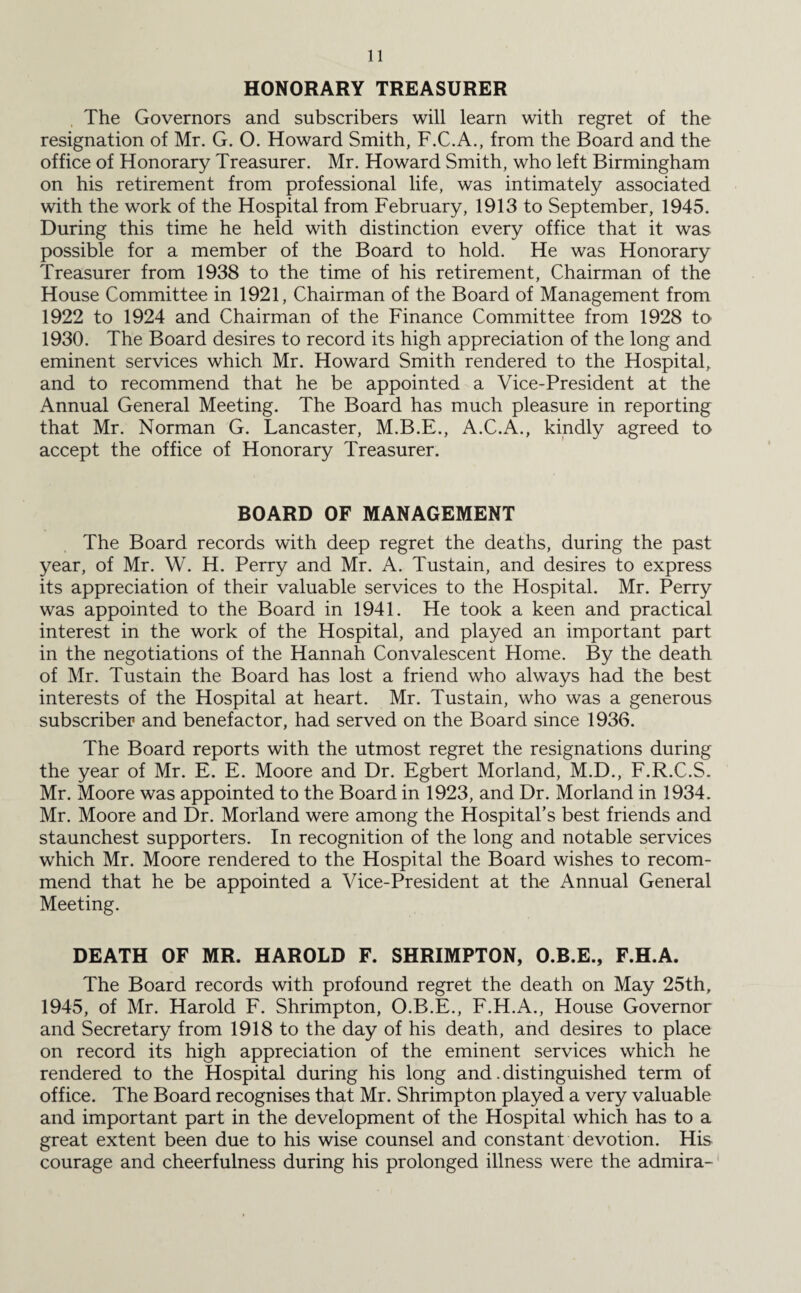 HONORARY TREASURER The Governors and subscribers will learn with regret of the resignation of Mr. G. O. Howard Smith, F.C.A., from the Board and the office of Honorary Treasurer. Mr. Howard Smith, who left Birmingham on his retirement from professional life, was intimately associated with the work of the Hospital from February, 1913 to September, 1945. During this time he held with distinction every office that it was possible for a member of the Board to hold. He was Honorary Treasurer from 1938 to the time of his retirement, Chairman of the House Committee in 1921, Chairman of the Board of Management from 1922 to 1924 and Chairman of the Finance Committee from 1928 to 1930. The Board desires to record its high appreciation of the long and eminent services which Mr. Howard Smith rendered to the Hospital, and to recommend that he be appointed a Vice-President at the Annual General Meeting. The Board has much pleasure in reporting that Mr. Norman G. Lancaster, M.B.E., A.C.A., kindly agreed to accept the office of Honorary Treasurer. BOARD OF MANAGEMENT The Board records with deep regret the deaths, during the past year, of Mr. W. H. Perry and Mr. A. Tustain, and desires to express its appreciation of their valuable services to the Hospital. Mr. Perry was appointed to the Board in 1941. He took a keen and practical interest in the work of the Hospital, and played an important part in the negotiations of the Hannah Convalescent Home. By the death of Mr. Tustain the Board has lost a friend who always had the best interests of the Hospital at heart. Mr. Tustain, who was a generous subscriber and benefactor, had served on the Board since 1936. The Board reports with the utmost regret the resignations during the year of Mr. E. E. Moore and Dr. Egbert Morland, M.D., F.R.C.S. Mr. Moore was appointed to the Board in 1923, and Dr. Morland in 1934. Mr. Moore and Dr. Morland were among the Hospital’s best friends and staunchest supporters. In recognition of the long and notable services which Mr. Moore rendered to the Hospital the Board wishes to recom¬ mend that he be appointed a Vice-President at the Annual General Meeting. DEATH OF MR. HAROLD F. SHRIMPTON, O.B.E., F.H.A. The Board records with profound regret the death on May 25th, 1945, of Mr. Harold F. Shrimpton, O.B.E., F.H.A., House Governor and Secretary from 1918 to the day of his death, and desires to place on record its high appreciation of the eminent services which he rendered to the Hospital during his long and. distinguished term of office. The Board recognises that Mr. Shrimpton played a very valuable and important part in the development of the Hospital which has to a great extent been due to his wise counsel and constant devotion. His courage and cheerfulness during his prolonged illness were the admira-