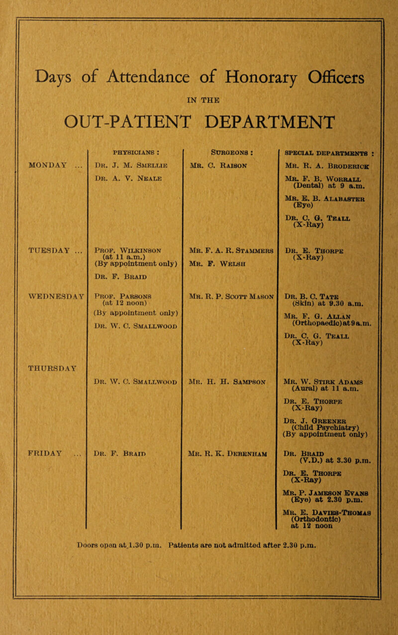 Days of Attendance of Honorary Officers IN THE OUT-PATIENT DEPARTMENT MONDAY TUESDAY ... WEDNESDAY THURSDAY FRIDAY PHYSICIANS : Surgeons: special departments : Dr. J. M. Smellie Mr. 0. Raison Mr. R. A. Broderick Dr. A. Y. Neale Mr. F. B. VVorrall (Dental) at 9 a.m. Mr. E. B. Alabaster (Eye) Dr. C. G. Teall (X-Ray) Prop. Wilkinson Mr. F. A. R. Stammers Dr. E. Thorpe (at 11 a.m.) (X-Ray) (By appointment only) Mr. F. Welsh Dr. F. Braid Prop. Parsons Mr. R. P. Scott Mason Dr. B. C. Tate (at 12 noon) (Skin) at 9.30 a.m. (By appointment only) Mr. F. G. Allan Dr. W. C. Smallwood (Orthopaedic) at 9 a.m. Dr. C. G. Teall (X-Ray) Dr. W. C. Smallwood Mr. H. H. Sampson Mr. W. Stirk Adams (Aural) at 11 a.m. Dr. E. Thorpe (X-Ray) Dr. J. Greener (Child Psychiatry) (By appointment only) Dr. F. Braid Mr. R. K. Debenham Dr. Braid (V.D.) at 3.30 p.m. Dr. E. Thorpe (X-Ray) Mr. P. Jameson Evans (Eye) at 2.30 p.m. Mr. E. Davies-Thomas (Orthodontic) at 12 noon Doors opan at 1.30 p.m. Patients are not admitted after 2.30 p.m.