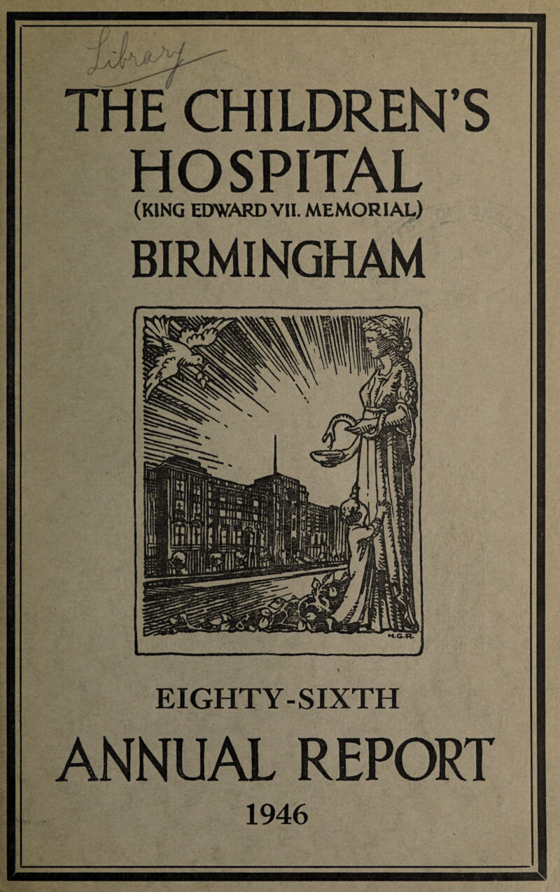 THECHILDREN’S HOSPITAL (KING EDWARD VII. MEMORIAL) BIRMINGHAM *■ —.1 - ■ ■■■■ ■ ■ - ■ ■ ■ —— *1 H.G.R. — - ^ EIGHTY-SIXTH ANNUAL REPORT 1946