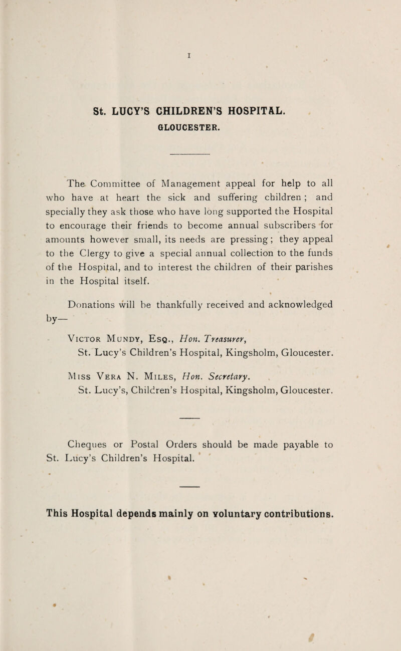 St. LUCY’S CHILDREN’S HOSPITAL. GLOUCESTER. The Committee of Management appeal for help to all who have at heart the sick and suffering children ; and specially they ask those who have long supported the Hospital to encourage their friends to become annual subscribers for amounts however small, its needs are pressing; they appeal to the Clergy to give a special annual collection to the funds of the Hospital, and to interest the children of their parishes in the Hospital itself. Donations will be thankfully received and acknowledged by- Victor Mundy, Esq., Hon. Treasurer, St. Lucy’s Children’s Hospital, Kingsholm, Gloucester. Miss Vera N. Miles, Hon. Secretary. St. Lucy’s, Children’s Hospital, Kingsholm, Gloucester. Cheques or Postal Orders should be made payable to St. Lucy’s Children’s Hospital. This Hospital depends mainly on voluntary contributions.