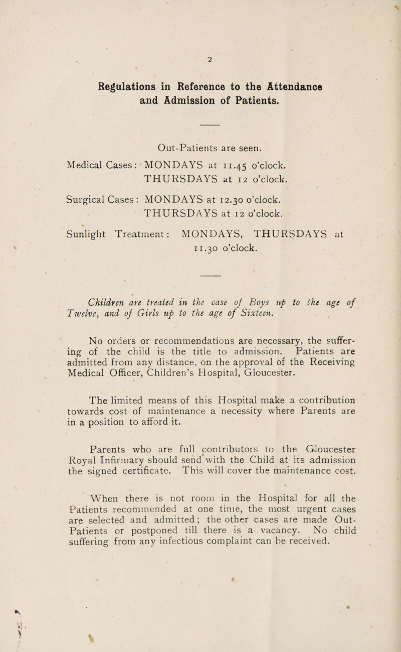 Regulations in Reference to the Attendance and Admission of Patients. Out-Patients are seen. Medical Cases: MONDAYS at 11.45 o’clock. THURSDAYS at 12 o’clock. Surgical Cases: MONDAYS at 12.30 o’clock. THURSDAYS at 12 o’clock. Sunlight Treatment: MONDAYS, THURSDAYS at 11.30 o’clock. Children are treated in the case of Boys up to the age of Twelve, and of Girls up to the age of Sixteen. No orders or recommendations are necessary, the suffer¬ ing of the child is the title to admission. Patients are admitted from any distance, on the approval of the Receiving Medical Officer, Children’s Hospital, Gloucester. The limited means of this Hospital make a contribution towards cost of maintenance a necessity where Parents are in a position to afford it. Parents who are full contributors to the Gloucester Royal Infirmary should send with the Child at its admission the signed certificate. This will cover the maintenance cost. When there is not room in the Hospital for all the Patients recommended at one time, the most urgent cases are selected and admitted ; the other cases are made Out- Patients or postponed till there is a vacancy. No child suffering from any infectious complaint can be received.