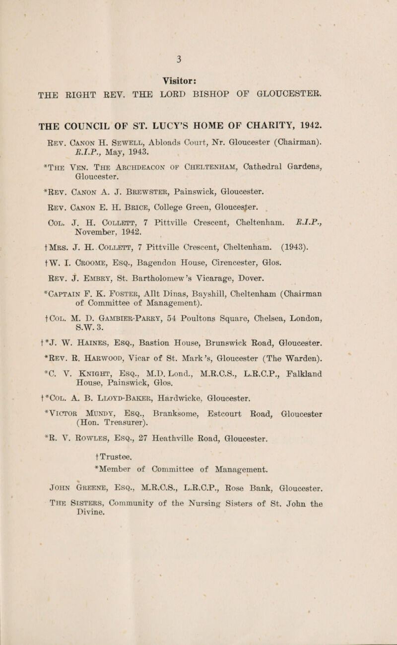 Visitor: THE RIGHT REV. THE LORD BISHOP OF GLOUCESTER. THE COUNCIL OF ST. LUCY’S HOME OF CHARITY, 1942. Rev. Canon H. Sewell, Abloads Court, Nr. Gloucester (Chairman). May, 1943. *The Ven. The Archdeacon of Cheltenham, Cathedral Gardens, Gloucester. *Rev. Canon A. J. Brewster, Painswick, Gloucester. Rev. Canon E. H. Brice, College Green, Gloucester. Col. J. H. Collett, 7 Pittville Crescent, Cheltenham. R.I.P., November, 1942. IMrs. J. H. Collett, 7 Pittville Crescent, Cheltenham. (1943). |W. I. Croome, Esq., Bagendon House, Cirencester, Glos. Rev. J. Embry, St. Bartholomew’s Vicarage, Dover. * Captain F. K. Foster, Allt Dinas, Bay shill, Cheltenham (Chairman of Committee of Management). t Col. M. D. Gambier-Parry, 54 Poultons Square, Chelsea, London, S.W. 3. t*J. W. Haines, Esq., Bastion House, Brunswick Road, Gloucester. *Rev. R. Harwood, Vicar of St. Mark’s, Gloucester (The Warden). *C. V. Knight, Esq., M.D. Lond., M.R.C.S., L.R.C.P., Falkland House, Painswick, Glos. f*C0L. A. B. Lloyd-Baker, Hardwicke, Gloucester. * Victor Mundy, Esq., Branksome, Estcourt Road, Gloucester (Hon. Treasurer). *R. V. Rowles, Esq., 27 Heathville Road, Gloucester, t Trustee. * Member of Committee of Management. % John Greene, Esq., M.R.O.S., L.R.C.P., Rose Bank, Gloucester. The Sisters, Community of the Nursing Sisters of St. John the Divine.