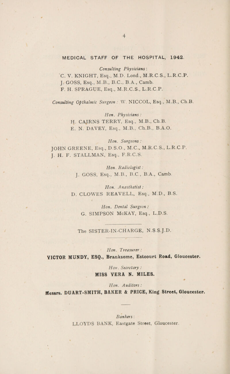 MEDICAL STAFF OF THE HOSPITAL, 1942. Consulting Physicians : C. V. KNIGHT, Esq., M.D. Lond., M.R.C.S., L.R.C.P. J. GOSS, Esq., M.B., B.C., B.A., Camb. F. H. SPRAGUE, Esq., M.R.C.S., L.R.C.P. Consulting Opthalmic Surgeon : \Y. NICCOL, Esq., M.B., Ch.B. Hon. Physicians : H. CAIRNS TERRY, Esq., M.B., Ch.B. E. N. DAVEY, Esq., M.B., Ch.B., B.A.O. Hon. Surgeons : JOHN GREENE, Esq., D.S.O., M.C., M.R.C.S., L.R.C.P. J. H. F. STALLMAN, Esq., F.R.C.S. Hon. Radiologist: J. GOSS, Esq., M.B., B.C , B.A., Camb. Hon. Anesthetist: D. CLOWES REAVELL, Esq., M.D., B.S. Hon. Dental Surgeon: G. SIMPSON McKAY, Esq., L.D.S. The SISTER-IN-CHARGE, N.S.S.J.D. Hon. Treasurer: VICTOR MUNDY, ESQ., Branksome, Estcourt Road, Gloucester. Hon. Secretary : MISS VERA N. MILES. Hon. Auditors: Messrs. DUART-SMITH, BAKER & PRICE, King Street, Gloucester. Bankers: LLOYDS BANK, Eastgate Street, Gloucester.