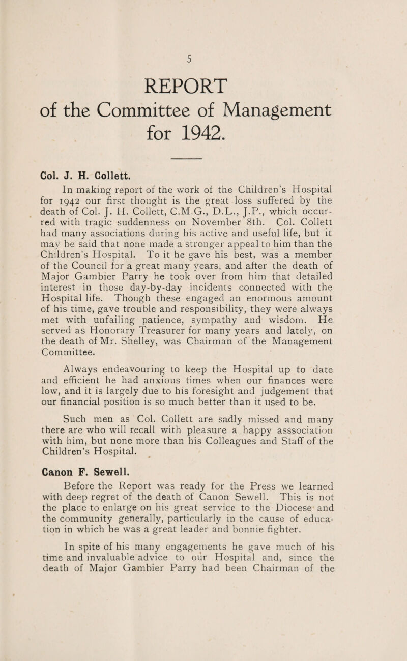 REPORT of the Committee of Management for 1942. Col. J. H. Collett. In making report of the work of the Children's Hospital for 1942 our first thought is the great loss suffered by the death of Col. J. H. Collett, C.M.G., D.L., J.P., which occur¬ red with tragic suddenness on November 8th. Col. Collett had many associations during his active and useful life, but it may be said that none made a stronger appeal to him than the Children’s Hospital. To it he gave his best, was a member of the Council for a great many years, and after the death of Major Gambier Parry he took over from him that detailed interest in those day-by-day incidents connected with the Hospital life. Though these engaged an enormous amount of his time, gave trouble and responsibility, they were always met with unfailing patience, sympathy and wisdom. He served as Honorary Treasurer for many years and lately, on the death of Mr. Shelley, was Chairman of the Management Committee. Always endeavouring to keep the Hospital up to date and efficient he had anxious times when our finances were low, and it is largely due to his foresight and judgement that our financial position is so much better than it used to be. Such men as Col. Collett are sadly missed and many there are who will recall with pleasure a happy asssociation with him, but none more than his Colleagues and Staff of the Children’s Hospital. Canon F. Sewell. Before the Report was ready for the Press we learned with deep regret of the death of Canon Sewell. This is not the place to enlarge on his great service to the Diocese and the community generally, particularly in the cause of educa¬ tion in which he was a great leader and bonme fighter. In spite of his many engagements he gave much of his time and invaluable advice to our Hospital and, since the death of Major Gambier Parry had been Chairman of the