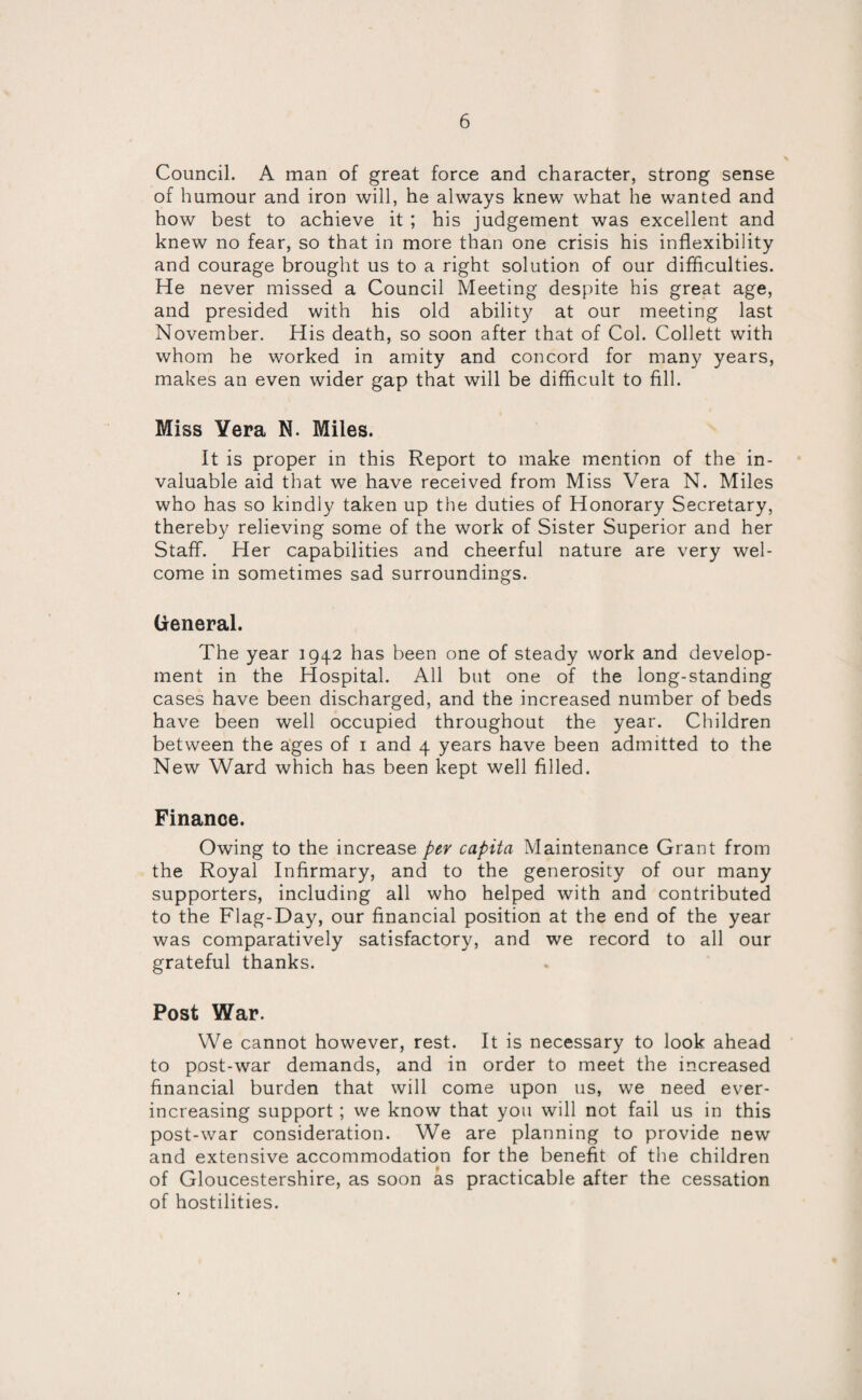 Council. A man of great force and character, strong sense of humour and iron will, he always knew what he wanted and how best to achieve it ; his judgement was excellent and knew no fear, so that in more than one crisis his inflexibility and courage brought us to a right solution of our difficulties. He never missed a Council Meeting despite his great age, and presided with his old ability at our meeting last November. His death, so soon after that of Col. Collett with whom he worked in amity and concord for many years, makes an even wider gap that will be difficult to fill. Miss Yera N. Miles. It is proper in this Report to make mention of the in¬ valuable aid that we have received from Miss Vera N. Miles who has so kindly taken up the duties of Honorary Secretary, thereby relieving some of the work of Sister Superior and her Staff. Her capabilities and cheerful nature are very wel¬ come in sometimes sad surroundings. General. The year 1942 has been one of steady work and develop¬ ment in the Hospital. All but one of the long-standing cases have been discharged, and the increased number of beds have been well occupied throughout the year. Children between the ages of 1 and 4 years have been admitted to the New Ward which has been kept well filled. Finance. Owing to the increase per capita Maintenance Grant from the Royal Infirmary, and to the generosity of our many supporters, including all who helped with and contributed to the Flag-Day, our financial position at the end of the year was comparatively satisfactory, and we record to all our grateful thanks. Post War. We cannot however, rest. It is necessary to look ahead to post-war demands, and in order to meet the increased financial burden that will come upon us, we need ever- increasing support; we know that you will not fail us in this post-war consideration. We are planning to provide new and extensive accommodation for the benefit of the children of Gloucestershire, as soon as practicable after the cessation of hostilities.