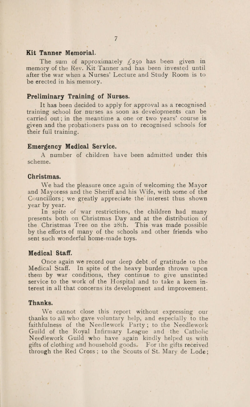 Kit Tanner Memorial. The sum of approximately ^250 has been given in memory of the Rev. Kit Tanner and has been invested until after the war when a Nurses’ Lecture and Study Room is to be erected in his memory. I Preliminary Training of Nurses. It has been decided to apply for approval as a recognised training school for nurses as soon as developments can be carried out; in the meantime a one or two years’ course is given and the probationers pass on to recognised schools for their full training. Emergency Medical Service. A number of children have been admitted under this scheme. Christmas. We had the pleasure once again of welcoming the Mayor and Mayoress and the Sheriff and his Wife, with some of the Councillors; we greatly appreciate the interest thus shown year by year. In spite of war restrictions, the children had many presents both on Christmas Day and at the distribution of the Christmas Tree on the 28th. This was made possible by the efforts of many of the schools and other friends who sent such wonderful home-made toys. Medical Staff. Once again we record our deep debt of gratitude to the Medical Staff. In spite of the heavy burden thrown upon them by war conditions, they continue to give unstinted service to the work of the Hospital and to take a keen in¬ terest in all that concerns its development and improvement. Thanks. We cannot close this report without expressing our thanks to all who gave voluntary help, and especially to the faithfulness of the Needlework Party ; to the Needlework Guild of the Royal Infirmary League and the Catholic Needlework Guild who have again kindly helped us with gifts of clothing and household goods. For the gifts received through the Red Cross; to the Scouts of St. Mary de Lode;