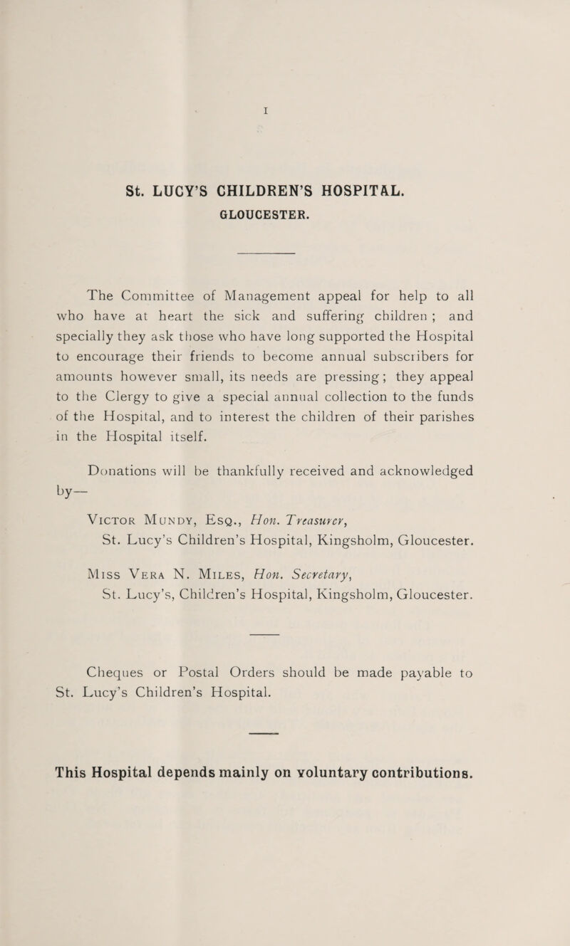 St. LUCY’S CHILDREN’S HOSPITAL. GLOUCESTER. The Committee of Management appeal for help to all who have at heart the sick and suffering children ; and specially they ask those who have long supported the Hospital to encourage their friends to become annual subscribers for amounts however small, its needs are pressing; they appeal to the Clergy to give a special annual collection to the funds of the Hospital, and to interest the children of their parishes in the Hospital itself. Donations will be thankfully received and acknowledged by— Victor Mundy, Esq., Hon. Treasurer, St. Lucy’s Children’s Hospital, Kingsholm, Gloucester. Miss Vera N. Miles, Hon. Secretary, St. Lucy’s, Children’s Hospital, Kingsholm, Gloucester. Cheques or Postal Orders should be made payable to St. Lucy’s Children’s Hospital. This Hospital depends mainly on voluntary contributions.