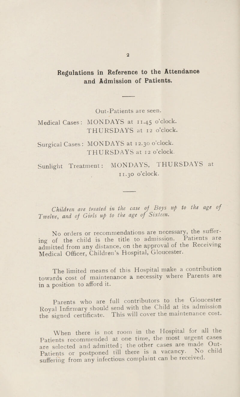 Regulations in Reference to the Attendance and Admission of Patients. Out-Patients are seen. Medical Cases: MONDAYS at 11.45 o’clock. THURSDAYS at 12 o’clock. Surgical Cases: MONDAYS at 12.30 o'clock. THURSDAYS at 12 o’clock. Sunlight Treatment: MONDAYS, UHURSDAYS at 11.30 o’clock. Children are treated in the case of Boys up to the age of Twelve, and of Girls up to the age of Sixteen. No orders or recommendations are necessary, the suffer¬ ing of the child is the title to admission. Patients are admitted from any distance, on the approval of the Receiving Medical Officer, Children s Hospital, Gloucester. The limited means of this Hospital make a contribution towards cost of maintenance a necessity where Parents aie in a position to afford it. Parents who are full contributors to the Gloucester Royal Infirmary should send with the Child at its admission the signed certificate. This will cover the maintenance cost. When there is not room in the Hospital for all the Patients recommended at one time, the most utgent cases are selected and admitted ; the other cases are made Out- Patients or postponed till there is a vacancy. . No child suffering from any infectious complaint can be received.