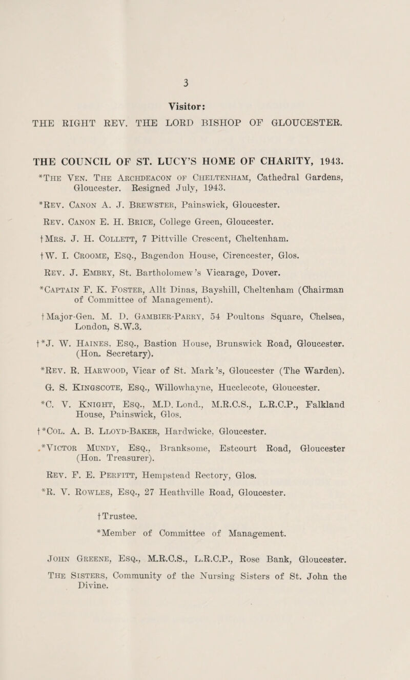 Visitor: THE RIGHT REV. THE LORD BISHOP OF GLOUCESTER. THE COUNCIL OF ST. LUCY’S HOME OF CHARITY, 1943. *The Ven. The Archdeacon of Cheltenham, Cathedral Gardens, Gloucester. Resigned July, 1943. *Rev. Canon A. J. Brewster, Painswick, Gloucester. Rev. Canon E. H. Brice, College Green, Gloucester. IMrs. J. H. Collett, 7 Pittville Crescent, Cheltenham. tW. I. Croome, Esq., Bagendon House, Cirencester, Glos. Rev. J. Embry, St. Bartholomew’s Vicarage, Dover. *Captain F. K. Foster, Allt Dinas, Bayshill, Cheltenham (Chairman of Committee of Management). t Major-Gen. M. D. Gambier-Parry, 54 Poult oils Square, Chelsea, London, S.W.3. t*J. W. Haines, Esq., Bastion House, Brunswick Road, Gloucester. (Hon. Secretary). *Rev. R. Harwood, Vicar of St. Mark’s, Gloucester (The Warden). G. S. Kingscote, Esq., Willowhayne, Hucclecote, Gloucester. *C. V. Knight, Esq., M.D. Lond., M.R.C.S., L.R.C.P., Falkland House, Painswick, Glos. f*COL. A. B. Lloyd-Baker, Hardwicke, Gloucester. .* Victor Mundy, Esq., Branksome, Estcourt Road, Gloucester (Hon. Treasurer). Rev. F. E. Perfitt, Hempstead Rectory, Glos. *R. V. Rowles, Esq., 27 Heathville Road, Gloucester. t Trustee. *Member of Committee of Management. John Greene, Esq., M.R.C.S., L.R.C.P., Rose Bank, Gloucester. The Sisters, Community of the Nursing Sisters of St. John the Divine.