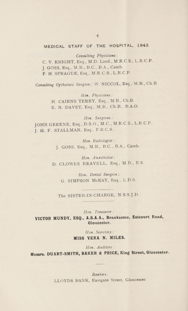 MEDICAL STAFF OF THE HOSPITAL, 1943. Consulting Physicians : C. V. KNIGHT, Esq., M.D. Lond., M.R.C.S., L.R.C.P. J. GOSS, Esq., M.B., B.C., B.A., Camb. F. H. SPRAGUE, Esq., M.R.C.S., L.R.C.P. Consulting Opthalmic Surgeon: W NICCOL, Esq., M.B., Ch.B. Hon. Physicians: H. CAIRNS TERRY, Esq., M B., Ch.B. E. N. DAVEY, Esq., M.B., Ch.B., B.A.O. Hon. Surgeons : JOHN GREENE, Esq., D.S.O., M.C., M.R.C.S., L.R.C.P. J. H. F. STALLMAN, Esq., F.R.C.S. Hon. Radiologist: J. GOSS, Esq., M.B., B.C., B.A., Camb. Hon. Anesthetist: D. CLOWES REAVELL, Esq., M.D., B.S. Hon. Dental Surgeon : G. SIMPSON McKAY, Esq., L.D.S. The SISTER-IN-CHARGE, N.S.S J.D. Hon. Treasurer: VICTOR MUNDY, ESQ., A.S.A-A., Branksome, Estcourt Road, Gloucester. Hon. Secretary : MISS VERA N. MILES. Hon. Auditors: Messrs. DUART-SMITH, BAKER & PRICE, King Street, Gloucester. Bankers: LLOYDS BANK, Eastgate Street, Gloucester.