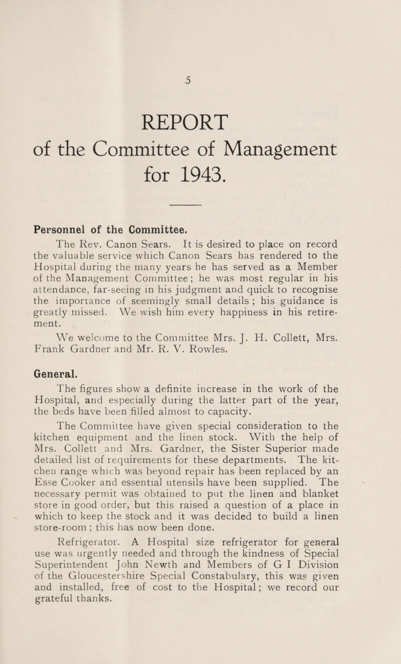 REPORT of the Committee of Management for 1943. Personnel of the Committee. The Rev. Canon Sears. It is desired to place on record the valuable service which Canon Sears has rendered to the Hospital during the many years he has served as a Member of the Management Committee; he was most regular in his attendance, far-seeing in his judgment and quick to recognise the importance of seemingly small details ; his guidance is greatly missed. We wish him every happiness in his retire¬ ment. We welcome to the Committee Mrs. J. H. Collett, Mrs. Frank Gardner and Mr. R. V. Rowles. General. The figures show a definite increase in the work of the Hospital, and especially during the latter part of the year, the beds have been filled almost to capacity. The Committee have given special consideration to the kitchen equipment and the linen stock. With the help of Mrs. Collett and Mrs. Gardner, the Sister Superior made detailed list of requirements for these departments. The kit¬ chen range which was beyond repair has been replaced by an Esse Cooker and essential utensils have been supplied. The necessary permit was obtained to put the linen and blanket store in good order, but this raised a question of a place in which to keep the stock and it was decided to build a linen store-room ; this has now been done. Refrigerator. A Hospital size refrigerator for general use was urgently needed and through the kindness of Special Superintendent John Newth and Members of G I Division of the Gloucestershire Special Constabulary, this was given and installed, free of cost to the Hospital; we record our grateful thanks.