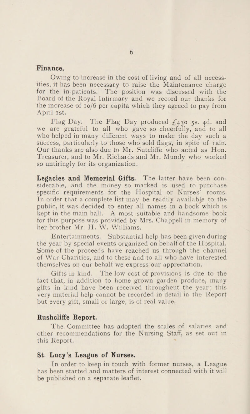 Finance. Owing to increase in the cost of living and of all necess¬ ities, it has been necessary to raise the Maintenance charge for the in-patients. The position was discussed with the Board of the Royal Infirmary and we record our thanks for the increase of 10/6 per capita which they agreed to pay from April ist. Flag Day. The Flag Day produced ^430 5s. 4d. and we are grateful to all who gave so cheerfully, and to all who helped in many different ways to make the day such a success, particularly to those who sold flags, in spite of rain. Our thanks are also due to Mr. Sutcliffe who acted as Hon. Treasurer, and to Mr. Richards and Mr. Mundy who worked so untiringly for its organization. Legacies and Memorial Gifts. The latter have been con¬ siderable, and the money so marked is used to purchase specific requirements for the Hospital or Nurses’ rooms. In order that a complete list may be readily available to the public, it was decided to enter all names in a book which is kept in the main hall. A most suitable and handsome book for this purpose was provided by Mrs. Chappell in memory of her brother Mr. H. W. Williams. Entertainments. Substantial help has been given during the year by special events organized on behalf of the Hospital. Some of the proceeds have reached us through the channel of War Charities, and to these and to all who have interested themselves on our behalf we express our appreciation. Gifts in kind. The low cost of provisions is due to the fact that, in addition to home grown garden produce, many gifts in kind have been received throughout the year; this very material help cannot be recorded in detail in the Report but every gift, small or large, is of real value. Rushcliffe Report. The Committee has adopted the scales of salaries and other recommendations for the Nursing Staff, as set out in this Report. St. Lucy’s League of Nurses. In order to keep in touch with former nurses, a League has been started and matters of interest connected with it will be published on a separate leaflet.