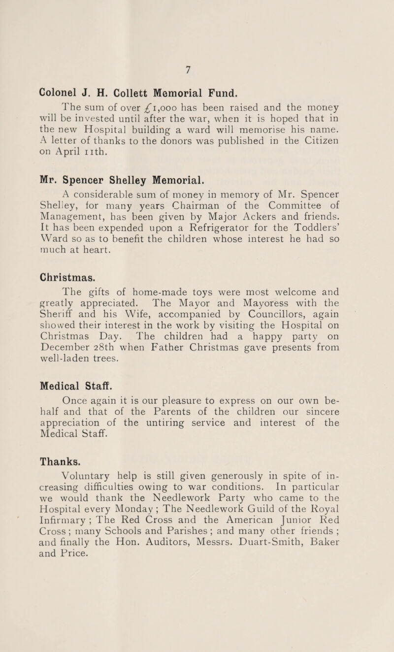 Colonel J. H. Collett Memorial Fund. The sum of over ^1,000 has been raised and the money will be invested until after the war, when it is hoped that in the new Hospital building a ward will memorise his name. A letter of thanks to the donors was published in the Citizen on April 1 ith. Mr. Spencer Shelley Memorial. A considerable sum of money in memory of Mr. Spencer Shelley, for many years Chairman of the Committee of Management, has been given by Major Ackers and friends. It has been expended upon a Refrigerator for the Toddlers’ Ward so as to benefit the children whose interest he had so much at heart. Christmas. The gifts of home-made toys were most welcome and greatly appreciated. The Mayor and Mayoress with the Sheriff and his Wife, accompanied by Councillors, again showed their interest in the work by visiting the Hospital on Christmas Day. The children had a happy party on December 28th when Father Christmas gave presents from well-laden trees. Medical Staff. Once again it is our pleasure to express on our own be¬ half and that of the Parents of the children our sincere appreciation of the untiring service and interest of the Medical Staff. Thanks. Voluntary help is still given generously in spite of in¬ creasing difficulties owing to w'ar conditions. In particular we would thank the Needlework Party who came to the Hospital every Monday ; The Needlework Guild of the Royal Infirmary ; The Red Cross and the American Junior Red Cross ; many Schools and Parishes ; and many other friends ; and finally the Hon. Auditors, Messrs. Duart-Smith, Baker and Price.