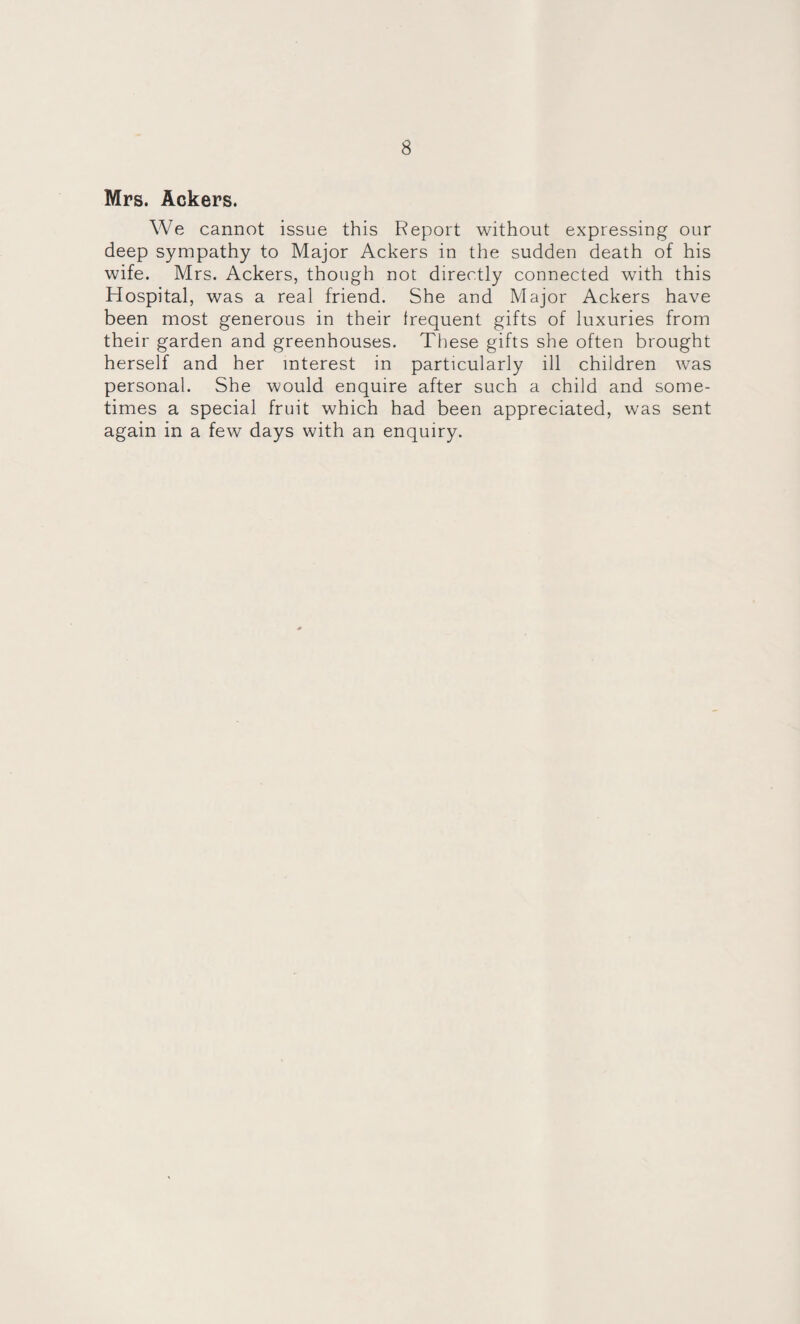 Mrs. Ackers. We cannot issue this Report without expressing our deep sympathy to Major Ackers in the sudden death of his wife. Mrs. Ackers, though not directly connected with this Hospital, was a real friend. She and Major Ackers have been most generous in their Irequent gifts of luxuries from their garden and greenhouses. These gifts she often brought herself and her interest in particularly ill children was personal. She would enquire after such a child and some¬ times a special fruit which had been appreciated, was sent again in a few days with an enquiry.