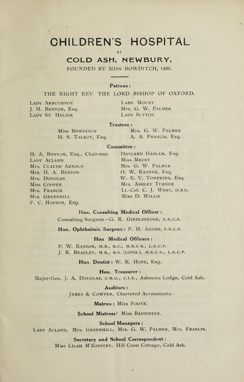 AT COLD ASH, NEWBURY, FOUNDED BY MISS BOWDITCH, 1S86. Patrons : THE RIGHT REV. THE LORD BISHOP OF OXFORD. Lady Arbuthnot J. H. Benyon, Esq. Lady St. Helier Lady Mount Mrs. G. W. Palmer Lady Sutton Trustees : Miss Bowditch Mrs. G. W. Palmer H. S. Talbot, Esq. A. A. Francis, Esq. Committee : H. A. Benyon, Esq., Chairman Lady Acland Mrs. Claude Arnold Mrs. H. A. Benyon Mrs. Douglas Miss Cooper Mrs. Franc'is Mrs. Green hill F. C. Hopson, Esq. Dryland Haslam, Esq. Miss Mecey Mrs. G. W. Palmer O. W. Rayner, Esq. W. E. V. Tompkins, Esq. Mrs. Ashley Turner Lt.-Col. C. J. West, o.b.e. Miss D. Willis Hon. Consulting Medical Officer : Consulting Surgeon—G. R. Girdlestone, f.r.c.s. Hon. Ophthalmic Surgeon: P. H. Adams, f.r.c.s. Hon Medical Officers : P. W. Ransom, m.b., b.c., m.r.c s., l.r.c.p. J. R. Beagley, m b., b.s. (lond.), m.r.c.s., l.r.c.p. Hon. Dentist: W. K. Hope, Esq. Hon. Treasurer : Major-Gen. J. A. Douglas, c.m.g., c.i.e., Ashmore Lodge, Cold Ash. Auditors : James & Cowper, Chartered Accountants. Matron : Miss Foote. School Mistress: Miss Bannister. School Managers : Lady Acland, Mrs. Greenhill, Mrs. G. W. Palmer, Mrs. Francis. Secretary and School Correspondent : Miss Lilah M’Kinstry, Hill Crest Cottage, Cold Ash.