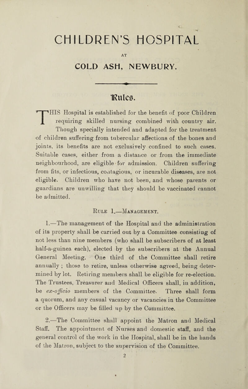 AT COLD ASH, NEWBURY. IRules. THIS Hospital is established for the benefit of poor Children requiring skilled nursing combined with country air. Though specially intended and adapted for the treatment of children suffering from tubercular affections of the bones and joints, its benefits are not exclusively confined to such cases. Suitable cases, either from a distance or from the immediate neighbourhood, are eligible for admission. Children suffering from fits, or infectious, contagious, or incurable diseases, are not eligible. Children who have not been, and wrhose parents or guardians are unwilling that they should be vaccinated cannot be admitted. Rule 1.—Management. 1.—The management of the Hospital and the administration of its property shall be carried out by a Committee consisting of not less than nine members (who shall be subscribers of at least half-a-guinea each), elected by the subscribers at the Annual General Meeting. One third of the Committee shall retire annually ; those to retire, unless otherwise agreed, being deter¬ mined by lot. Retiring members shall be eligible for re-election. The Trustees, Treasurer and Medical Officers shall, in addition, be ex-ojjicio members of the Committee. Three shall form a quorum, and any casual vacancy or vacancies in the Committee or the Officers may be filled up by the Committee. 2.—The Committee shall appoint the Matron and Medical Staff. The appointment of Nurses and domestic staff, and the general control of the work in the Hospital, shall be in the hands of the Matron, subject to the supervision of the Committee.