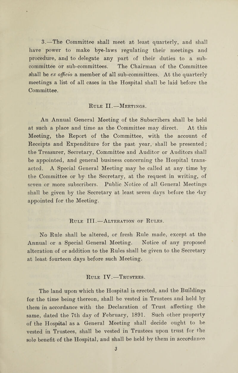 3.—The Committee shall meet at least quarterly, and shall have power to make bye-laws regulating their meetings and procedure, and to delegate any part of their duties to a sub¬ committee or sub-committees. The Chairman of the Committee shall be ex officio a member of all sub-committees. At the quarterly meetings a list of all cases in the Hospital shall be laid before the Committee. Rule II.—Meetings. An Annual General Meeting of the Subscribers shall be held at such a place and time as the Committee may direct. At this Meeting, the Report of the Committee, with the account of Receipts and Expenditure for the past year, shall be presented ; the Treasurer, Secretary, Committee and Auditor or Auditors shall be appointed, and general business concerning the Hospital trans¬ acted. A Special General Meeting may be called at any time by the Committee or by the Secretary, at the request in writing, of seven or more subscribers. Public Notice of all General Meetings shall be given by the Secretary at least seven days before the day appointed for the Meeting. Rule III.—Alteration of Rules. No Rule shall be altered, or fresh Rule made, except at the Annual or a Special General Meeting. Notice of any proposed alteration of or addition to the Rules shall be given to the Secretary at least fourteen days before such Meeting. Rule IV.—Trustees. The land upon which the Hospital is erected, and the Buildings for the time being thereon, shall be vested in Trustees and held by them in accordance with the Declaration of Trust affecting the same, dated the 7th day of February, 1891. Such other property of the Hospital as a General Meeting shall decide ought to be vested in Trustees, shall be vested in Trustees upon trust for the sole benefit of the Hospital, and shall be held by them in accordance