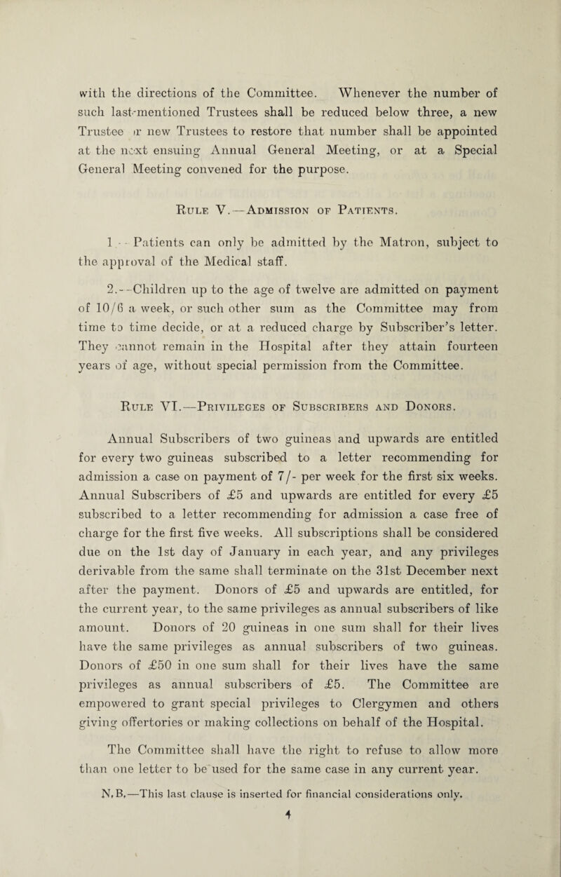 with the directions of the Committee. Whenever the number of such last-mentioned Trustees shall be reduced below three, a new Trustee ir new Trustees to restore that number shall be appointed at the next ensuing’ Annual General Meeting, or at a Special General Meeting convened for the purpose. Rule V.—Admission of Patients. 1 • Patients can only be admitted by the Matron, subject to the approval of the Medical staff. 2.--Children up to the age of twelve are admitted on payment of 10/6 a week, or such other sum as the Committee may from time to time decide, or at a reduced charge by Subscriber’s letter. They cannot remain in the Hospital after they attain fourteen years of age, without special permission from the Committee. Rule VI.—Privileges of Subscribers and Donors. Annual Subscribers of two guineas and upwards are entitled for every two guineas subscribed to a letter recommending for admission a case on payment of 7/- per week for the first six weeks. Annual Subscribers of <£5 and upwards are entitled for every £5 subscribed to a letter recommending for admission a case free of charge for the first five weeks. All subscriptions shall be considered due on the 1st day of January in each year, and any privileges derivable from the same shall terminate on the 31st December next after the payment. Donors of £5 and upwards are entitled, for the current year, to the same privileges as annual subscribers of like amount. Donors of 20 guineas in one sum shall for their lives have the same privileges as annual subscribers of two guineas. Donors of £50 in one sum shall for their lives have the same privileges as annual subscribers of £5. The Committee are empowered to grant special privileges to Clergymen and others giving offertories or making collections on behalf of the Hospital. The Committee shall have the right to refuse to allow more than one letter to be used for the same case in any current year. N(B,—This last clause is inserted for financial considerations only.