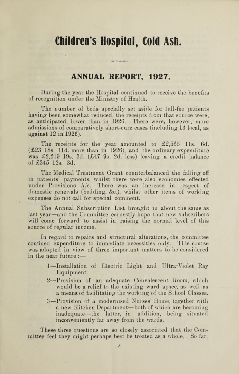 ANNUAL REPORT, 1927. During the year the Hospital continued to receive the benefits of recognition under the Ministry of Health. The number of beds specially set aside for lull-fee patients having been somewhat reduced, the receipts from that source were, as anticipated, lower than in 192(3. There were, however, more admissions of comparatively short-cure cases (including Id local, as against 12 in 1926). The receipts for the year amounted to £2,565 lls. 6d. (£23 18s. lid. more than in 1926), and the ordinary expenditure was £2,219 19s. 3d. (£47 9s. 2d. less) leaving a credit balance of £345 12s. 3d. The Medical Treatment Grant counterbalanced the falling off in patients’ payments, whilst there were also economies effected under Provisions A/c. There was an increase in respect of domestic renewals (bedding, &c.), whilst other items of working- expenses do not call for special comment. The Annual Subscription List brought in about the same as last year—and the Committee earnestly hope that new subscribers will come forward to assist in raising the normal level of this source of regular income. In regard to repairs and structural alterations, the committee confined expenditure to immediate necessities only. This course was adopted in view of three important matters to be considered in the near future :— 1— Installation of Electric Light and Ultra-Violet Rav Equipment. 2— Provision of an adequate Convalescent Room, which would be a relief to the existing ward space, as well as a means of facilitating the working of the Sdiool Classes. 3— Provision of a modernised Nurses’ Home, together with a new Kitchen Department—both of which are becoming inadequate—the latter, in addition, being situated inconveniently far away from the wards. These three questions are so closely associated that the Com¬ mittee feel they might perhaps best be treated as a whole. So far,