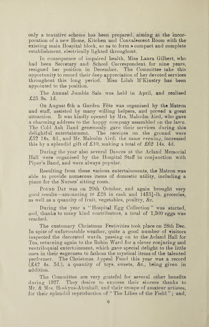 only a tentative scheme has been prepared, aiming at the incor¬ poration of a new Home, Kitchen and Convalescent Room with the existing main Hospital block, so as to form a compact and complete establishment, electrically lighted throughout. In consequence of impaired health, Miss Laura Gilbert, who had been Secretary and School Correspondent for nine years, resigned her position in December. The Committee take this opportunity to record their deep appreciation of her devoted services throughout this long period. Miss Lilali M’Kinstry has been appointed to the position. The Annual Jumble Sale was held in April, and realised £23 9s. Id. On August 6th a Garden Fete was organised by the Matron and staff, assisted by many willing helpers, and proved a great attraction. It was kindly opened by Mrs. Malcolm Aird, who gave a charming address to the happy company assembled on the lawn. The Cold Ash Band generously gave their services during this delightful entertainment. The receipts on the ground were £52 14s. 4d., and Mr. Malcolm Aird. the same evening, increased this by a splendid gift of £10, making a total of £62 14s. 4d. During the year also several Dances at the Acland Memorial Hall were organised by the Hospital Staff in conjunction with Piper’s Band, and were always popular. Resulting from these various entertainments, the Matron was able to provide numerous items of domestic utility, including a piano for the Nurses’ sitting room. Pound Day was on 20th October, and again brought very good results—amounting to £28 in cash and 1433^-lb. groceries, as well as a quantity of fruit, vegetables, poultry, Ac. During the year a “Hospital Egg Collection” was started, and, thanks to many kind contributors, a total of 1,500 eggs was reached. The customary Christmas Festivities took place on 28th Dec. In spite of unfavourable weather, quite a good number of visitors inspected the decorated wards, passing on to the Acland Hall for Tea, returning again to the Robin Ward for a clever conjuring and ventriloquial entertainment, which gave special delight to the little ones in their eagerness to fathom the mvstical items of the talented performer. The Christmas Appeal Fund this year was a record (£42 4s. 3d.), a quantity of toys, sweets, Ac., being given in addition. The Committee are very grateful for several other benefits during 1927. They desire to express their sincere thanks to Mr. A Mis. Hoskyns-Abrahall, and their troupe of amateur artistes, for their splendid reproduction of “ The Lilies of the Field ” ; and,