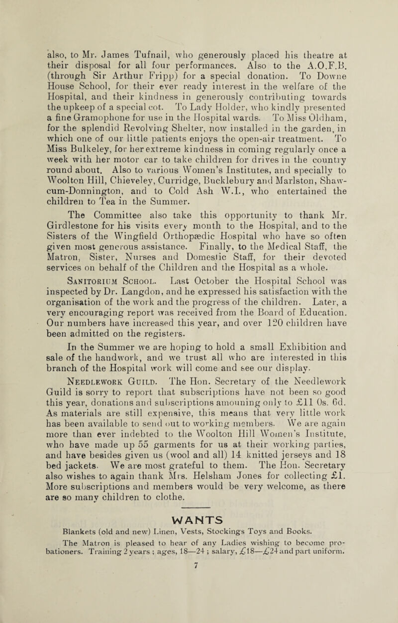 also, to Mr. James Tufnail, who generously placed his theatre at their disposal for all four performances. Also to the A.O.F.B. (through Sir Arthur Fripp) for a special donation. To Downe House School, for their ever ready interest in the welfare of the Hospital, and their kindness in generously contributing towards the upkeep of a special cot. To Lady Holder, who kindly presented a fine Gramophone for use in the Hospital wards. To Miss Oldham, for the splendid Revolving Shelter, now installed in the garden, in which one of our little patients enjoys the open-air treatment. To Miss Bulkeley, for her extreme kindness in coming regularly once a week with her motor car to take children for drives in the country round about. Also to various Women’s Institutes, and specially to Wool ton Hill, Chieveley, Curridge, Bucklebury and Marlston, Shaw- cum-Donnington, and to Cold Ash W.I., who entertained the children to Tea in the Summer. The Committee also take this opportunity to thank Mr. Girdlestone for his visits every month to the Hospital, and to the Sisters of the Wingfield Orthopaedic Hospital who have so often given most generous assistance. Finally, to the Medical Staff, the Matron, Sister, Nurses and Domestic Staff, for their devoted services on behalf of the Children and the Hospital as a whole. Sanitorium School. Last October the Hospital School was inspected by Dr. Langdon, and he expressed his satisfaction with the organisation of the work and the progress of the children. Later, a very encouraging report was received from the Board of Education. Our numbers have increased this vear, and over 120 children have been admitted on the registers. In the Summer we are hoping to hold a small Exhibition and sale of the handwork, and we trust all who are interested in this branch of the Hospital work will come and see our display. Needlework Guild. The Hon. Secretarv of the Needlework Guild is sorry to report that subscriptions have not been so good this year, donations and subscriptions amouning only to £11 Os. 6d. As materials are still expensive, this means that very little work has been available to send out to working members. We are again more than ever indebted to the Woolton Hill Women’s Institute, who have made up 55 garments for us at their working parties, and have besides given us (wool and all) 14 knitted jerseys and 18 bed jackets. We are most grateful to them. The Hon. Secretary also wishes to again thank Mrs. Helsham Jones for collecting £1. More subscriptions and members would be very welcome, as there are so manv children to clothe. WANTS Blankets (old and new) Linen, Vests, Stockings Toys and Books. The Matron is pleased to hear of any Ladies wishing to become pro¬ bationers. Training 2 years ; ages, 18—24 ; salary, £18—£24 and part uniform.